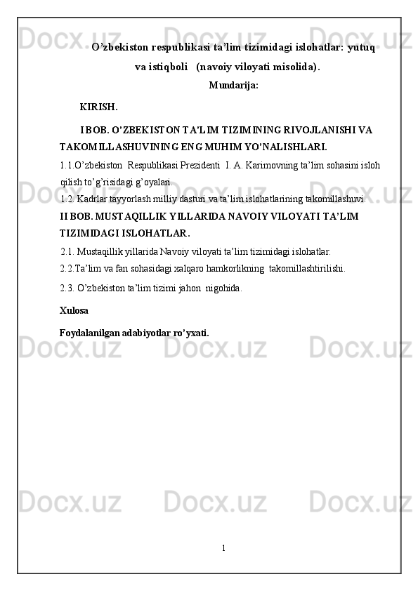 O’zbekiston respublikasi ta’lim tizimidagi islohatlar: yutuq
va istiqboli   (navoiy viloyati misolida). 
Mundarija: 
KIRISH. 
I BOB. O’ZBEKISTON TA’LIM TIZIMINING RIVOJLANISHI VA 
TAKOMILLASHUVINING ENG MUHIM YO’NALISHLARI.  
1.1.O’zbekiston  Respublikasi Prezidenti  I. A. Karimovning ta’lim sohasini isloh 
qilish to’g’risidagi g’oyalari. 
1.2. Kadrlar tayyorlash milliy dasturi va ta’lim islohatlarining takomillashuvi.   
II BOB. MUSTAQILLIK YILLARIDA NAVOIY VILOYATI TA’LIM 
TIZIMIDAGI ISLOHATLAR.  
2.1. Mustaqillik yillarida Navoiy viloyati ta’lim tizimidagi islohatlar. 
2.2.Ta’lim va fan sohasidagi xalqaro hamkorlikning  takomillashtirilishi. 
2.3. O’zbekiston ta’lim tizimi jahon  nigohida. 
Xulosa 
Foydalanilgan adabiyotlar ro’yxati. 
 
 
 
 
 
1