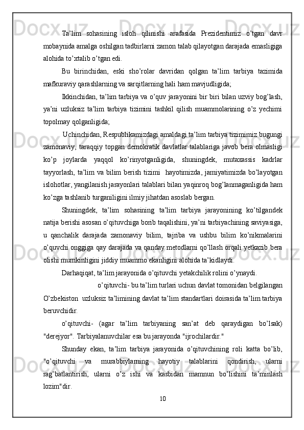 Ta’lim   sohasining   isloh   qilinishi   arafasida   Prezidentimiz   o’tgan   davr
mobaynida amalga oshilgan tadbirlarni zamon talab qilayotgan darajada emasligiga
alohida to’xtalib o’tgan edi. 
Bu   birinchidan,   eski   sho’rolar   davridan   qolgan   ta’lim   tarbiya   tazimida
mafkuraviy qarashlarning va sarqitlarning hali ham mavjudligida; 
Ikkinchidan, ta’lim tarbiya va o’quv jarayonini bir biri bilan uzviy bog’lash,
ya’ni   uzluksiz   ta’lim   tarbiya   tizimini   tashkil   qilish   muammolarining   o’z   yechimi
topolmay qolganligida; 
          Uchinchidan, Respublikamizdagi amaldagi ta’lim tarbiya tizimimiz bugungi
zamonaviy,  taraqqiy  topgan  demokratik  davlatlar  talablariga  javob  bera  olmasligi
ko’p   joylarda   yaqqol   ko’rinyotganligida,   shuningdek,   mutaxassis   kadrlar
tayyorlash,  ta’lim va bilim berish tizimi   hayotimizda, jamiyatimizda bo’layotgan
islohotlar, yangilanish jarayonlari talablari bilan yaqinroq bog’lanmaganligida ham
ko’zga tashlanib turganiligini ilmiy jihatdan asoslab bergan. 
Shuningdek,   ta’lim   sohasining   ta’lim   tarbiya   jarayonining   ko’tilgandek
natija berishi asosan o’qituvchiga borib taqalishini, ya’ni tarbiyachining saviyasiga,
u   qanchalik   darajada   zamonaviy   bilim,   tajriba   va   ushbu   bilim   ko’nikmalarini
o’quvchi onggiga qay darajada va qanday metodlarni qo’llash orqali yetkazib bera
olishi mumkinligini jiddiy muammo ekanligini alohida ta’kidlaydi.  
Darhaqiqat, ta’lim jarayonida o’qituvchi yetakchilik rolini o’ynaydi. 
o’qituvchi- bu ta’lim turlari uchun davlat tomonidan belgilangan 
O’zbekiston  uzluksiz ta’limining davlat ta’lim standartlari doirasida ta’lim tarbiya
beruvchidir. 
o’qituvchi-   (agar   ta’lim   tarbiyaning   san’at   deb   qaraydigan   bo’lsak)
"derejyor". Tarbiyalanuvchilar esa bu jarayonda "ijrochilardir." 
Shunday   ekan,   ta’lim   tarbiya   jarayonida   o’qituvchining   roli   katta   bo’lib,
"o’qituvchi   va   murabbiylarning   hayotiy   talablarini   qondirish,   ularni
rag’batlantirish,   ularni   o’z   ishi   va   kasbidan   mamnun   bo’lishini   ta’minlash
lozim"dir. 
10  
  