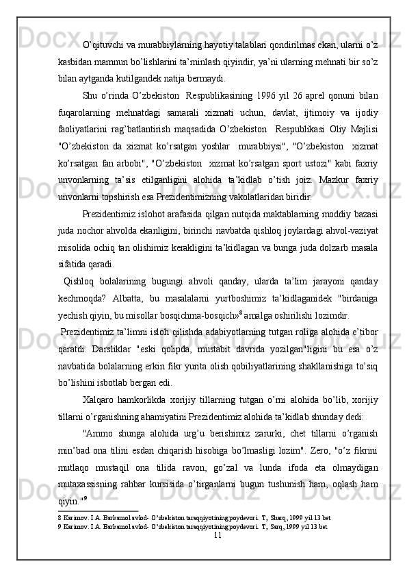 O’qituvchi va murabbiylarning hayotiy talablari qondirilmas ekan, ularni o’z
kasbidan mamnun bo’lishlarini ta’minlash qiyindir, ya’ni ularning mehnati bir so’z
bilan aytganda kutilgandek natija bermaydi. 
Shu   o’rinda   O’zbekiston     Respublikasining   1996   yil   26   aprel   qonuni   bilan
fuqarolarning   mehnatdagi   samarali   xizmati   uchun,   davlat,   ijtimoiy   va   ijodiy
faoliyatlarini   rag’batlantirish   maqsadida   O’zbekiston     Respublikasi   Oliy   Majlisi
"O’zbekiston   da   xizmat   ko’rsatgan   yoshlar     murabbiysi",   "O’zbekiston     xizmat
ko’rsatgan   fan  arbobi",   "O’zbekiston     xizmat   ko’rsatgan   sport   ustozi"   kabi   faxriy
unvonlarning   ta’sis   etilganligini   alohida   ta’kidlab   o’tish   joiz.   Mazkur   faxriy
unvonlarni topshirish esa Prezidentimizning vakolatlaridan biridir.  
Prezidentimiz islohot arafasida qilgan nutqida maktablarning moddiy bazasi
juda nochor ahvolda ekanligini, birinchi navbatda qishloq joylardagi ahvol-vaziyat
misolida ochiq tan olishimiz kerakligini ta’kidlagan va bunga juda dolzarb masala
sifatida qaradi. 
  Qishloq   bolalarining   bugungi   ahvoli   qanday,   ularda   ta’lim   jarayoni   qanday
kechmoqda?   Albatta,   bu   masalalarni   yurtboshimiz   ta’kidlaganidek   "birdaniga
yechish qiyin, bu misollar bosqichma-bosqich» 8
 amalga oshirilishi lozimdir. 
  Prezidentimiz ta’limni isloh qilishda adabiyotlarning tutgan roliga alohida e’tibor
qaratdi.   Darsliklar   "eski   qolipda,   mustabit   davrida   yozilgan"ligini   bu   esa   o’z
navbatida bolalarning erkin fikr yurita olish qobiliyatlarining shakllanishiga to’siq
bo’lishini isbotlab bergan edi. 
Xalqaro   hamkorlikda   xorijiy   tillarning   tutgan   o’rni   alohida   bo’lib,   xorijiy
tillarni o’rganishning ahamiyatini Prezidentimiz alohida ta’kidlab shunday dedi: 
"Ammo   shunga   alohida   urg’u   berishimiz   zarurki,   chet   tillarni   o’rganish
min’bad   ona   tilini   esdan   chiqarish   hisobiga   bo’lmasligi   lozim".   Zero,   "o’z   fikrini
mutlaqo   mustaqil   ona   tilida   ravon,   go’zal   va   lunda   ifoda   eta   olmaydigan
mutaxassisning   rahbar   kursisida   o’tirganlarni   bugun   tushunish   ham,   oqlash   ham
qiyin." 9
 
8  Karimov. I.A. Barkamol avlod- O’zbekiston taraqqiyotining poydevori. T,. Sharq, 1999 yil 13 bet 
9  Karimov. I.A. Barkamol avlod- O’zbekiston taraqqiyotining poydevori. T,. Sarq, 1999 yil 13 bet 
11  
  