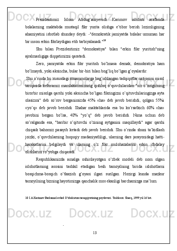 Prezidentimiz   Islom   Abdug’aniyevich   Karimov   islohoti   arafasida
bolalarning   maktabda   mustaqil   fikr   yurita   olishga   e’tibor   berish   lozimligining
ahamiyatini   isbotlab   shunday   deydi:   -"demokratik   jamiyatda   bolalar   umuman   har
bir inson erkin fikrlaydigan etib tarbiyalanadi." 10
 
Shu   bilan   Prezidentimiz   "demokratiya"   bilan   "erkin   fikr   yuritish"ning
ajralmasligiga diqqatimizni qaratadi. 
Zero,   jamiyatda   erkin   fikr   yuritish   bo’lmasa   demak,   demokratiya   ham
bo’lmaydi, yoki aksincha, bular bir-biri bilan bog’liq bo’lgan g’oyalardir.  
 Shu o’rinda bu xususdagi muammolarga bag’ishlangan tadqiqotlar natijasini misol
tariqasida  keltiramiz  mamlakatimizning  qishloq  o’quvchilaridan   "siz  o’zingizning
birorbir misolga qarshi yoki aksincha bo’lgan fikringizni o’qituvchilaringizga ayta
olasizmi"   deb   so’rov   berganimizda   45%   «ha»   deb   javob   berishdi,   qolgan   55%i
«yo’q»   deb   javob   berishdi.   Shahar   maktablarida   esa   bu   ko’rsatkich   60%   «ha»
javobini   bergan   bo’lsa,   40%   "yo’q"   deb   javob   berishdi.   Nima   uchun   deb
so’ralganda   esa,   "baribir   o’qituvchi   o’zining   aytganini   maqullaydi"   agar   qarshi
chiqsak   bahomiz   pasayib   ketadi   deb   javob   berishdi.   Shu   o’rinda   shuni   ta’kidlash
joizki,   o’quvchilarning   huquqiy   madaniyatliligi,   ularning   dars   jarayonidagi   hatti-
harakatlarini   belgilaydi   va   ularning   o’z   fikr   mulohazalarini   erkin   ifodalay
olishlarini ro’yobga chiqaradi. 
Respublikamizda   amalga   oshirilayotgan   o’zbek   modeli   deb   nom   olgan
islohotlarning   asosini   tashkil   etadigan   besh   tamoyilning   birida   islohotlarni
bosqichma-bosqich   o’tkazish   g’oyasi   ilgari   surilgan.   Hozirgi   kunda   mazkur
tamoyilning bizning hayotimizga qanchalik mos ekanligi barchamizga ma’lum. 
10  I.A.Karimov Barkamol avlod O’zbekiston taraqqiyotining poydevori. Toshkent. Sharq, 1999 yil 16 bet. 
 
- 
13