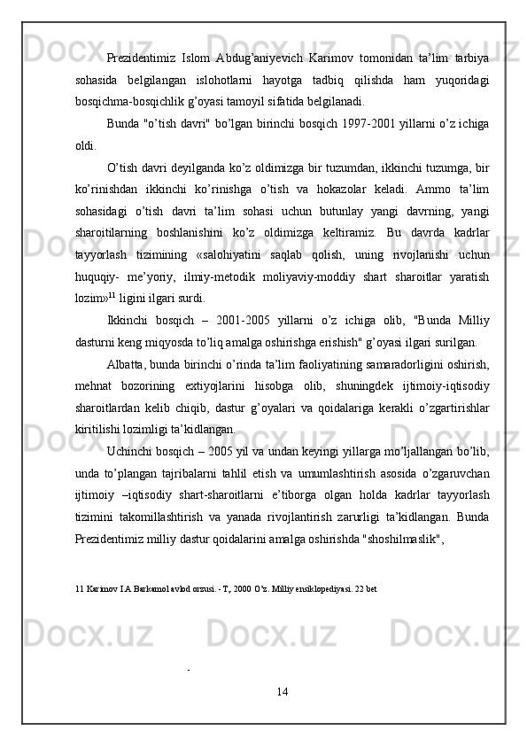 Prezidentimiz   Islom   Abdug’aniyevich   Karimov   tomonidan   ta’lim   tarbiya
sohasida   belgilangan   islohotlarni   hayotga   tadbiq   qilishda   ham   yuqoridagi
bosqichma-bosqichlik g’oyasi tamoyil sifatida belgilanadi. 
Bunda "o’tish davri" bo’lgan birinchi bosqich 1997-2001 yillarni o’z ichiga
oldi. 
O’tish davri deyilganda ko’z oldimizga bir tuzumdan, ikkinchi tuzumga, bir
ko’rinishdan   ikkinchi   ko’rinishga   o’tish   va   hokazolar   keladi.   Ammo   ta’lim
sohasidagi   o’tish   davri   ta’lim   sohasi   uchun   butunlay   yangi   davrning,   yangi
sharoitilarning   boshlanishini   ko’z   oldimizga   keltiramiz.   Bu   davrda   kadrlar
tayyorlash   tizimining   «salohiyatini   saqlab   qolish,   uning   rivojlanishi   uchun
huquqiy-   me’yoriy,   ilmiy-metodik   moliyaviy-moddiy   shart   sharoitlar   yaratish
lozim» 11
 ligini ilgari surdi. 
Ikkinchi   bosqich   –   2001-2005   yillarni   o’z   ichiga   olib,   "Bunda   Milliy
dasturni keng miqyosda to’liq amalga oshirishga erishish" g’oyasi ilgari surilgan. 
Albatta, bunda birinchi o’rinda ta’lim faoliyatining samaradorligini oshirish,
mehnat   bozorining   extiyojlarini   hisobga   olib,   shuningdek   ijtimoiy-iqtisodiy
sharoitlardan   kelib   chiqib,   dastur   g’oyalari   va   qoidalariga   kerakli   o’zgartirishlar
kiritilishi lozimligi ta’kidlangan. 
Uchinchi bosqich – 2005 yil va undan keyingi yillarga mo’ljallangan bo’lib,
unda   to’plangan   tajribalarni   tahlil   etish   va   umumlashtirish   asosida   o’zgaruvchan
ijtimoiy   –iqtisodiy   shart-sharoitlarni   e’tiborga   olgan   holda   kadrlar   tayyorlash
tizimini   takomillashtirish   va   yanada   rivojlantirish   zarurligi   ta’kidlangan.   Bunda
Prezidentimiz milliy dastur qoidalarini amalga oshirishda "shoshilmaslik", 
11  Karimov I.A Barkamol avlod orzusi. -T,. 2000 O’z. Milliy ensiklopediyasi. 22 bet 
 
- 
14  
  