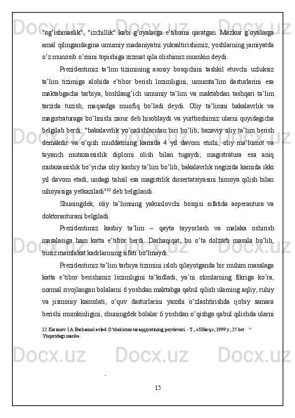 "og’ishmaslik",   "izchillik"   kabi   g’oyalarga   e’tiborni   qaratgan.   Mazkur   g’oyalarga
amal qilingandagina umumiy madaniyatni yuksaltirishimiz, yoshlarning jamiyatda
o’z munosib o’rnini topishiga xizmat qila olishimiz mumkin deydi. 
Prezidentimiz   ta’lim   tizimining   asosiy   bosqichini   tashkil   etuvchi   uzluksiz
ta’lim   tizimiga   alohida   e’tibor   berish   lozimligini,   umumta’lim   dasturlarini   esa
maktabgacha   tarbiya,   boshlang’ich   umumiy   ta’lim   va   maktabdan   tashqari   ta’lim
tarzida   tuzish,   maqsadga   muofiq   bo’ladi   deydi.   Oliy   ta’limni   bakalavrlik   va
magistraturaga bo’linishi zarur deb hisoblaydi va yurtboshimiz ularni quyidagicha
belgilab berdi: "bakalavrlik yo’nalishlaridan biri bo’lib, bazaviy oliy ta’lim berish
demakdir   va   o’qish   muddatining   kamida   4   yil   davom   etishi,   oliy   ma’lumot   va
tayanch   mutaxassislik   diplomi   olish   bilan   tugaydi;   magistratura   esa   aniq
mutaxassislik bo’yicha oliy kasbiy ta’lim bo’lib, bakalavrlik negizida kamida ikki
yil   davom   etadi,   undagi   tahsil   esa   magistrlik   dissertatsiyasini   himoya   qilish   bilan
nihoyasiga yetkaziladi" 12
 deb belgilandi. 
Shuningdek,   oliy   ta’limning   yakunlovchi   bosqisi   sifatida   asperantura   va
doktoranturani belgiladi. 
Prezidentimiz   kasbiy   ta’lim   –   qayta   tayyorlash   va   malaka   oshirish
masalasiga   ham   katta   e’tibor   berdi.   Darhaqiqat,   bu   o’ta   dolzarb   masala   bo’lib,
busiz mamlakat kadrlarining sifati bo’lmaydi.  
Prezidentimiz ta’lim tarbiya tizimini isloh qilayotganda bir muhim masalaga
katta   e’tibor   berishimiz   lozimligini   ta’kidladi,   ya’ni   olimlarning   fikriga   ko’ra,
normal rivojlangan bolalarni 6 yoshdan maktabga qabul qilish ularning aqliy, ruhiy
va   jismoniy   kamolati,   o’quv   dasturlarini   yaxshi   o’zlashtirishda   ijobiy   samara
berishi mumkinligini, shuningdek bolalar 6 yoshdan o’qishga qabul qilishda ularni
12  Karimov I.A Barkamol avlod O’zbekiston taraqqiyotining poydevori. -T., «SHarq», 1999 y, 25 bet    14
Yuqoridagi manba. 
- 
15