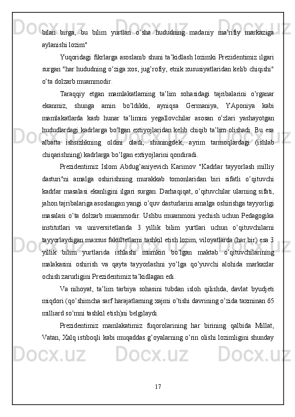 bilan   birga,   bu   bilim   yurtlari   o’sha   hududning   madaniy   ma’rifiy   markaziga
aylanishi lozim" 
Yuqoridagi fikrlarga asoslanib  shuni ta’kidlash lozimki Prezidentimiz ilgari
surgan "har hududning o’ziga xos, jug’rofiy, etnik xususiyatlaridan kelib chiqishi"
o’ta dolzarb muammodir. 
Taraqqiy   etgan   mamlakatlarning   ta’lim   sohasidagi   tajribalarini   o’rganar
ekanmiz,   shunga   amin   bo’ldikki,   ayniqsa   Germaniya,   YAponiya   kabi
mamlakatlarda   kasb   hunar   ta’limini   yegallovchilar   asosan   o’zlari   yashayotgan
hududlardagi  kadrlarga bo’lgan extiyojlaridan kelib chiqib ta’lim olishadi. Bu esa
albatta   ishsizlikning   oldini   oladi,   shuningdek,   ayrim   tarmoqlardagi   (ishlab
chiqarishning) kadrlarga bo’lgan extiyojlarini qondiradi.  
Prezidentimiz   Islom   Abdug’aniyevich   Karimov   "Kadrlar   tayyorlash   milliy
dasturi"ni   amalga   oshirishning   murakkab   tomonlaridan   biri   sifatli   o’qituvchi
kadrlar  masalasi  ekanligini  ilgari surgan. Darhaqiqat, o’qituvchilar  ularning sifati,
jahon tajribalariga asoslangan yangi o’quv dasturlarini amalga oshirishga tayyorligi
masalasi   o’ta   dolzarb   muammodir.   Ushbu   muammoni   yechish   uchun   Pedagogika
institutlari   va   universitetlarida   3   yillik   bilim   yurtlari   uchun   o’qituvchilarni
tayyorlaydigan maxsus fakultetlarni tashkil etish lozim, viloyatlarda (har bir) esa 3
yillik   bilim   yurtlarida   ishlashi   mumkin   bo’lgan   maktab   o’qituvchilarining
malakasini   oshirish   va   qayta   tayyorlashni   yo’lga   qo’yuvchi   alohida   markazlar
ochish zarurligini Prezidentimiz ta’kidlagan edi. 
Va   nihoyat,   ta’lim   tarbiya   sohasini   tubdan   isloh   qilishda,   davlat   byudjeti
miqdori (qo’shimcha sarf harajatlarning xajmi o’tishi davrining o’zida taxminan 65
milliard so’mni tashkil etish)ni belgilaydi. 
Prezidentimiz   mamlakatimiz   fuqorolarining   har   birining   qalbida   Millat,
Vatan, Xalq istiboqli kabi muqaddas g’oyalarning o’rin olishi lozimligini shunday
17  
  