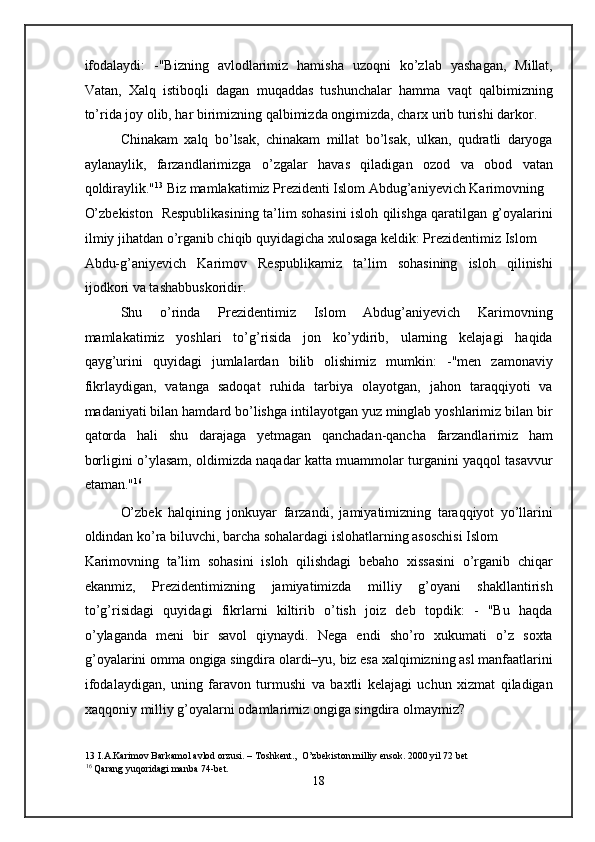 ifodalaydi:   -"Bizning   avlodlarimiz   hamisha   uzoqni   ko’zlab   yashagan,   Millat,
Vatan,   Xalq   istiboqli   dagan   muqaddas   tushunchalar   hamma   vaqt   qalbimizning
to’rida joy olib, har birimizning qalbimizda ongimizda, charx urib turishi darkor. 
Chinakam   xalq   bo’lsak,   chinakam   millat   bo’lsak,   ulkan,   qudratli   daryoga
aylanaylik,   farzandlarimizga   o’zgalar   havas   qiladigan   ozod   va   obod   vatan
qoldiraylik." 13
  Biz mamlakatimiz Prezidenti Islom Abdug’aniyevich Karimovning
O’zbekiston   Respublikasining ta’lim sohasini isloh qilishga qaratilgan g’oyalarini
ilmiy jihatdan o’rganib chiqib quyidagicha xulosaga keldik: Prezidentimiz Islom 
Abdu-g’aniyevich   Karimov   Respublikamiz   ta’lim   sohasining   isloh   qilinishi
ijodkori va tashabbuskoridir. 
Shu   o’rinda   Prezidentimiz   Islom   Abdug’aniyevich   Karimovning
mamlakatimiz   yoshlari   to’g’risida   jon   ko’ydirib,   ularning   kelajagi   haqida
qayg’urini   quyidagi   jumlalardan   bilib   olishimiz   mumkin:   -"men   zamonaviy
fikrlaydigan,   vatanga   sadoqat   ruhida   tarbiya   olayotgan,   jahon   taraqqiyoti   va
madaniyati bilan hamdard bo’lishga intilayotgan yuz minglab yoshlarimiz bilan bir
qatorda   hali   shu   darajaga   yetmagan   qanchadan-qancha   farzandlarimiz   ham
borligini o’ylasam, oldimizda naqadar katta muammolar turganini yaqqol tasavvur
etaman." 16
 
O’zbek   halqining   jonkuyar   farzandi,   jamiyatimizning   taraqqiyot   yo’llarini
oldindan ko’ra biluvchi, barcha sohalardagi islohatlarning asoschisi Islom 
Karimovning   ta’lim   sohasini   isloh   qilishdagi   bebaho   xissasini   o’rganib   chiqar
ekanmiz,   Prezidentimizning   jamiyatimizda   milliy   g’oyani   shakllantirish
to’g’risidagi   quyidagi   fikrlarni   kiltirib   o’tish   joiz   deb   topdik:   -   "Bu   haqda
o’ylaganda   meni   bir   savol   qiynaydi.   Nega   endi   sho’ro   xukumati   o’z   soxta
g’oyalarini omma ongiga singdira olardi–yu, biz esa xalqimizning asl manfaatlarini
ifodalaydigan,   uning   faravon   turmushi   va   baxtli   kelajagi   uchun   xizmat   qiladigan
xaqqoniy milliy g’oyalarni odamlarimiz ongiga singdira olmaymiz? 
13  I.A.Karimov Barkamol avlod orzusi. – Toshkent.,  O’zbekiston milliy ensok. 2000 yil 72 bet 
16
 Qarang yuqoridagi manba 74-bet. 
18