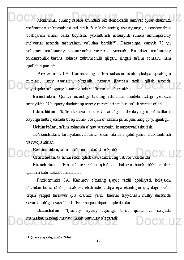 Menimcha,   buning   sababi   shundaki   biz   demokratik   jamiyat   qurar   ekanmiz,
mafkuraviy zo’rovonlikni rad etdik. Biz kishilarning siyosiy ongi, dunyoqarashini
boshqarish   emas,   balki   boyitish,   yuksaltirish   insoniylik   ruhida   umumjaxoniy
me’yorlar   asosida   tarbiyalash   yo’lidan   bordik" 14
.   Darxaqiqat,   qariyib   70   yil
xalqimiz   mafkuraviy   xukumronlik   zanjirida   yashadi.   Bu   davr   mafkuraviy
xukumronlik   barcha   sohada   xukumronlik   qilgani   singari   ta’lim   sohasini   ham
egallab olgan edi. 
Prizidentimiz   I.A.   Karimovning   ta’lim   sohasini   isloh   qilishga   qaratilgan
nutqlari,   ilmiy   asarlarini   o’rganib,   nazariy   jihatdan   taxlil   qilish   asosida
quyidagilarni bugungi kunimiz uchun o’ta zarur deb ajratdik: 
Birinchidan ,   Qonun   ustunligi   bizning   islohatlar   modelimizdagi   yetakchi
tamoyildir. U huquqiy davlatning asosiy mezonlaridan biri bo’lib xizmat qiladi. 
Ikkinchidan,   Ta’lim-tarbiya   soxasida   amalga   oshirilayotgan   isloxatlarni
xayotga tadbiq etishda bosqichma- bosqich o’tkazish prinsiplarining qo’yilganligi.
Uchinchidan , ta’lim sohasida o’quv jarayonini insonparvarlashtirish. 
To’rtinchidan,   tarbiyalanuvchilarda   erkin   fikrlash   qobiliyatini   shakllantirish
va rivojlantirish. 
Beshinchidan,  ta’lim turlarini tanlashda erkinlik. 
Oltinchidan,  ta’limni isloh qilish davlatimizning ustivor vazifasidir. 
Ettinchidan,   ta’lim   sohasini   isloh   qilishda     halqaro   hamkorlikka   e’tibor
qaratish kabi dolzarb masalalar. 
Prizidentimiz   I.A.   Karimov   o’zining   ajoyib   taxlil   qobiliyati,   kelajakni
oldindan   ko’ra   olishi,   nozik   xis   etish   iste’dodiga   ega   ekanligini   quyidagi   fikrlar
orqali   yaqqol   tasavvur   qila   olamiz:   ya’ni,   kadrlar   tayyorlash   milliy   dasturida
nazarda tutilgan vazifalar to’liq amalga oshgan taqdirda ular:  
Birinchidan,   "Ijtimoiy   siyosiy   iqlimga   ta’sir   qiladi   va   natijada
mamlakatimizdagi mavjud muhit butunlay o’zgaradi; 
14  Qarang yuqoridagi manba 74-bet. 
19