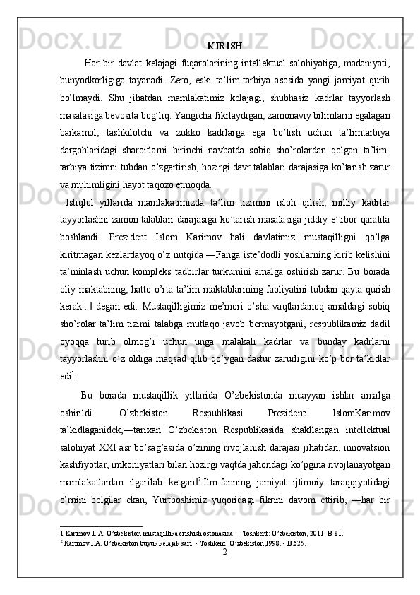 KIRISH 
Har   bir   davlat   kelajagi   fuqarolarining   intellektual   salohiyatiga,   madaniyati,
bunyodkorligiga   tayanadi.   Zero,   eski   ta’lim-tarbiya   asosida   yangi   jamiyat   qurib
bo’lmaydi.   Shu   jihatdan   mamlakatimiz   kelajagi,   shubhasiz   kadrlar   tayyorlash
masalasiga bevosita bog’liq. Yangicha fikrlaydigan, zamonaviy bilimlarni egalagan
barkamol,   tashkilotchi   va   zukko   kadrlarga   ega   bo’lish   uchun   ta’limtarbiya
dargohlaridagi   sharoitlarni   birinchi   navbatda   sobiq   sho’rolardan   qolgan   ta’lim-
tarbiya tizimni tubdan o’zgartirish, hozirgi davr talablari darajasiga ko’tarish zarur
va muhimligini hayot taqozo etmoqda. 
  Istiqlol   yillarida   mamlakatimizda   ta’lim   tizimini   isloh   qilish,   milliy   kadrlar
tayyorlashni zamon talablari darajasiga ko’tarish masalasiga jiddiy e’tibor qaratila
boshlandi.   Prezident   Islom   Karimov   hali   davlatimiz   mustaqilligni   qo’lga
kiritmagan kezlardayoq o’z nutqida ―Fanga iste’dodli yoshlarning kirib kelishini
ta’minlash   uchun   kompleks   tadbirlar   turkumini   amalga   oshirish   zarur.   Bu   borada
oliy maktabning, hatto o’rta ta’lim  maktablarining faoliyatini tubdan qayta qurish
kerak...   degan   edi.   Mustaqilligimiz   me’mori   o’sha   vaqtlardanoq   amaldagi   sobiq‖
sho’rolar   ta’lim   tizimi   talabga   mutlaqo   javob   bermayotgani,   respublikamiz   dadil
oyoqqa   turib   olmog’i   uchun   unga   malakali   kadrlar   va   bunday   kadrlarni
tayyorlashni  o’z oldiga maqsad qilib qo’ygan dastur zarurligini ko’p bor ta’kidlar
edi 1
. 
Bu   borada   mustaqillik   yillarida   O’zbekistonda   muayyan   ishlar   amalga
oshirildi.   O’zbekiston   Respublikasi   Prezidenti   IslomKarimov
ta’kidlaganidek,―tarixan   O’zbekiston   Respublikasida   shakllangan   intellektual
salohiyat XXI asr bo’sag’asida o’zining rivojlanish darajasi  jihatidan, innovatsion
kashfiyotlar, imkoniyatlari bilan hozirgi vaqtda jahondagi ko’pgina rivojlanayotgan
mamlakatlardan   ilgarilab   ketgan	
‖ 2
.Ilm-fanning   jamiyat   ijtimoiy   taraqqiyotidagi
o’rnini   belgilar   ekan,   Yurtboshimiz   yuqoridagi   fikrini   davom   ettirib,   ―har   bir
1  Karimov I. A. O’zbekiston mustaqillika erishish ostonasida. – Toshkent: O’zbekiston, 2011. B-81.
2
 Karimov I.A. O’zbekiston buyuk kelajak sari. - Toshkent: O’zbekiston,1998. - B.625. 
2  
  