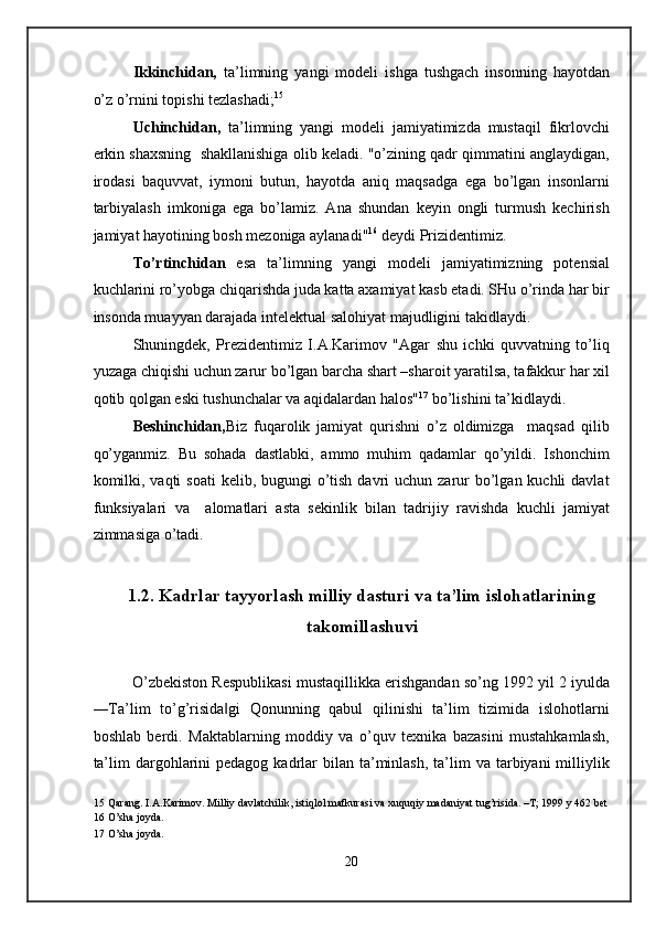 Ikkinchidan,   ta’limning   yangi   modeli   ishga   tushgach   insonning   hayotdan
o’z o’rnini topishi tezlashadi; 15
 
Uchinchidan,   ta’limning   yangi   modeli   jamiyatimizda   mustaqil   fikrlovchi
erkin shaxsning  shakllanishiga olib keladi. "o’zining qadr qimmatini anglaydigan,
irodasi   baquvvat,   iymoni   butun,   hayotda   aniq   maqsadga   ega   bo’lgan   insonlarni
tarbiyalash   imkoniga   ega   bo’lamiz.   Ana   shundan   keyin   ongli   turmush   kechirish
jamiyat hayotining bosh mezoniga aylanadi" 16
 deydi Prizidentimiz.  
To’rtinchidan   esa   ta’limning   yangi   modeli   jamiyatimizning   potensial
kuchlarini ro’yobga chiqarishda juda katta axamiyat kasb etadi. SHu o’rinda har bir
insonda muayyan darajada intelektual salohiyat majudligini takidlaydi. 
Shuningdek,   Prezidentimiz   I.A.Karimov   "Agar   shu   ichki   quvvatning   to’liq
yuzaga chiqishi uchun zarur bo’lgan barcha shart –sharoit yaratilsa, tafakkur har xil
qotib qolgan eski tushunchalar va aqidalardan halos" 17
 bo’lishini ta’kidlaydi. 
Beshinchidan, Biz   fuqarolik   jamiyat   qurishni   o’z   oldimizga     maqsad   qilib
qo’yganmiz.   Bu   sohada   dastlabki,   ammo   muhim   qadamlar   qo’yildi.   Ishonchim
komilki, vaqti  soati  kelib, bugungi  o’tish  davri  uchun  zarur  bo’lgan kuchli  davlat
funksiyalari   va     alomatlari   asta   sekinlik   bilan   tadrijiy   ravishda   kuchli   jamiyat
zimmasiga o’tadi. 
 
1.2. Kadrlar tayyorlash milliy dasturi va ta’lim islohatlarining
takomillashuvi 
 
O’zbekiston Respublikasi mustaqillikka erishgandan so’ng 1992 yil 2 iyulda
―Ta’lim   to’g’risida gi   Qonunning   qabul   qilinishi   ta’lim   tizimida   islohotlarni‖
boshlab   berdi.   Maktablarning   moddiy   va   o’quv   texnika   bazasini   mustahkamlash,
ta’lim   dargohlarini  pedagog  kadrlar  bilan  ta’minlash,  ta’lim  va  tarbiyani  milliylik
15  Qarang. I.A.Karimov. Milliy davlatchilik, istiqlol mafkurasi va xuquqiy madaniyat tug’risida. –T; 1999 y 462 bet 
16  O’sha joyda. 
17  O’sha joyda. 
 
20