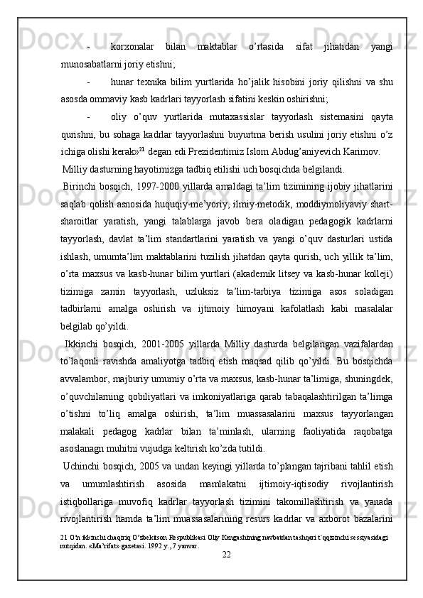 - korxonalar   bilan   maktablar   o’rtasida   sifat   jihatidan   yangi
munosabatlarni joriy etishni; 
- hunar   texnika   bilim   yurtlarida   ho’jalik   hisobini   joriy   qilishni   va   shu
asosda ommaviy kasb kadrlari tayyorlash sifatini keskin oshirishni; 
- oliy   o’quv   yurtlarida   mutaxassislar   tayyorlash   sistemasini   qayta
qurishni, bu sohaga kadrlar  tayyorlashni  buyurtma berish usulini  joriy etishni  o’z
ichiga olishi kerak» 21
 degan edi Prezidentimiz Islom Abdug’aniyevich Karimov.  
 Milliy dasturning hayotimizga tadbiq etilishi uch bosqichda belgilandi. 
  Birinchi bosqich, 1997-2000 yillarda amaldagi ta’lim tizimining ijobiy jihatlarini
saqlab  qolish  asnosida   huquqiy-me’yoriy,  ilmiy-metodik, moddiymoliyaviy  shart-
sharoitlar   yaratish,   yangi   talablarga   javob   bera   oladigan   pedagogik   kadrlarni
tayyorlash,   davlat   ta’lim   standartlarini   yaratish   va   yangi   o’quv   dasturlari   ustida
ishlash,  umumta’lim  maktablarini  tuzilish jihatdan qayta qurish, uch  yillik ta’lim,
o’rta maxsus va kasb-hunar bilim yurtlari (akademik litsey va kasb-hunar  kolleji)
tizimiga   zamin   tayyorlash,   uzluksiz   ta’lim-tarbiya   tizimiga   asos   soladigan
tadbirlarni   amalga   oshirish   va   ijtimoiy   himoyani   kafolatlash   kabi   masalalar
belgilab qo’yildi. 
  Ikkinchi   bosqich,   2001-2005   yillarda   Milliy   dasturda   belgilangan   vazifalardan
to’laqonli   ravishda   amaliyotga   tadbiq   etish   maqsad   qilib   qo’yildi.   Bu   bosqichda
avvalambor, majburiy umumiy o’rta va maxsus, kasb-hunar ta’limiga, shuningdek,
o’quvchilarning   qobiliyatlari   va   imkoniyatlariga   qarab   tabaqalashtirilgan   ta’limga
o’tishni   to’liq   amalga   oshirish,   ta’lim   muassasalarini   maxsus   tayyorlangan
malakali   pedagog   kadrlar   bilan   ta’minlash,   ularning   faoliyatida   raqobatga
asoslanagn muhitni vujudga keltirish ko’zda tutildi. 
  Uchinchi bosqich, 2005 va undan keyingi yillarda to’plangan tajribani tahlil etish
va   umumlashtirish   asosida   mamlakatni   ijtimoiy-iqtisodiy   rivojlantirish
istiqbollariga   muvofiq   kadrlar   tayyorlash   tizimini   takomillashtirish   va   yanada
rivojlantirish   hamda   ta’lim   muassasalarining   resurs   kadrlar   va   axborot   bazalarini
21  O’n ikkinchi chaqiriq O’zbekitson Respublikasi Oliy Kengashining navbatdan tashqari t´qqizinchi sessiyasidagi 
nutqidan. «Ma’rifat» gazetasi. 1992 y., 7 yanvar. 
22