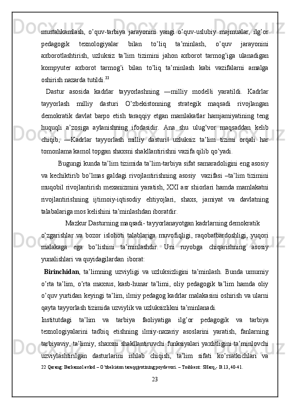 mustahkamlash,   o’quv-tarbiya   jarayonini   yangi   o’quv-uslubiy   majmualar,   ilg’or
pedagogik   texnologiyalar   bilan   to’liq   ta’minlash,   o’quv   jarayonini
axborotlashtirish,   uzluksiz   ta’lim   tizimini   jahon   axborot   tarmog’iga   ulanadigan
kompyuter   axborot   tarmog’i   bilan   to’liq   ta’minlash   kabi   vazifalarni   amalga
oshirish nazarda tutildi. 22
 
  Dastur   asosida   kadrlar   tayyorlashning   ―milliy   model i   yaratildi.   Kadrlar‖
tayyorlash   milliy   dasturi   O’zbekistonning   strategik   maqsadi   rivojlangan
demokratik   davlat   barpo   etish   taraqqiy   etgan   mamlakatlar   hamjamiyatining   teng
huquqli   a’zosiga   aylanishning   ifodasidir.   Ana   shu   ulug’vor   maqsaddan   kelib
chiqib,   ―Kadrlar   tayyorlash   milliy   dasturi   uzluksiz   ta’lim   tizimi   orqali   har	
‖
tomonlama kamol topgan shaxsni shakllantirishni vazifa qilib qo’yadi.  
Bugungi kunda ta’lim tizimida ta’lim-tarbiya sifat samaradoligini eng asosiy
va   kechiktirib   bo’lmas   galdagi   rivojlantirishning   asosiy     vazifasi   –ta’lim   tizimini
muqobil rivojlantirish mexanizmini yaratish, XXI asr shiorlari hamda mamlakatni
rivojlantirishning   ijtimoiy-iqtisodiy   ehtiyojlari,   shaxs,   jamiyat   va   davlatning
talabalariga mos kelishini ta’minlashdan iboratdir. 
  Mazkur Dasturning maqsadi- tayyorlanayotgan kadrlarning demokratik 
o’zgarishlar   va   bozor   islohoti   talablariga   muvofiqligi,   raqobatbardoshligi,   yuqori
malakaga   ega   bo’lishini   ta’minlashdir.   Uni   ruyobga   chiqarishning   asosiy
yunalishlari va quyidagilardan  iborat:  
  Birinchidan ,   ta’limning   uzviyligi   va   uzluksizligini   ta’minlash.   Bunda   umumiy
o’rta   ta’lim,   o’rta   maxsus,   kasb-hunar   ta’limi,   oliy   pedagogik   ta’lim   hamda   oliy
o’quv yurtidan keyingi ta’lim, ilmiy pedagog kadrlar malakasini oshirish va ularni
qayta tayyorlash tizimida uzviylik va uzluksizlikni ta’minlanadi. 
Institutdagi   ta’lim   va   tarbiya   faoliyatiga   ilg’or   pedagogik   va   tarbiya
texnologiyalarini   tadbiq   etishning   ilmiy-nazariy   asoslarini   yaratish,   fanlarning
tarbiyaviy, ta’limiy, shaxsni  shakllantiruvchi funksiyalari yaxlitligini ta’minlovchi
uzviylashtirilgan   dasturlarini   ishlab   chiqish,   ta’lim   sifati   ko’rsatkichlari   va
22  Qarang: Barkamol avlod – O’zbekiston taraqqiyotining poydevori. – Toshkent: SHarq,- B.13, 40-41. 
 
23  
  