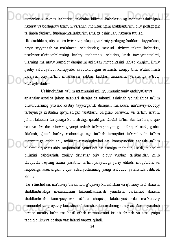 mezonlarini   takomillashtirish,   talabalar   bilimini   baholashning   avtomatlashtirilgan
nazorat va boshqaruv tizimini yaratish, monitoringini shakllantirish, oliy pedagogik
ta’limda fanlarni fundamentallashtirish amalga oshirilishi nazarda tutiladi. 
  Ikkinchidan , oliy ta’lim tizimida pedagog va ilmiy-pedagog kadrlarni tayyorlash,
qayta   tayyorlash   va   malakasini   oshirishdagi   mavjud     tizimni   takomillashtirish,
professor-o’qituvchilarning   kasbiy   mahoratini   oshirish,   kasb   tavsiyanomalari,
ularning   ma’naviy   kamolot   darajasini   aniqlash   metodikasini   ishlab   chiqish,   ilmiy
ijodiy   salohiyatini,   kompyuter   savodxonligini   oshirish,   xorijiy   tilni   o’zlashtirish
darajasi,   oliy   ta’lim   muassasasi   rahbar   kadrlari   zahirasini   yaratishga   e’tibor
kuchaytiriladi. 
  Uchinchidan , ta’lim mazmunini milliy, umuminsoniy qadriyatlar va 
an’analar   asosida   jahon   talablari   darajasida   takomillashtirish   yo’nalishida   ta’lim
oluvchilarning   yuksak   kasbiy   tayyorgarlik   darajasi,   malakasi,   ma’naviy-axloqiy
tarbiyasiga   nisbatan   qo’yiladigan   talablarni   belgilab   beruvchi   va   ta’lim   sifatini
jahon talablari darajasiga ko’tarilishga qaratilgan Davlat ta’lim standartlari, o’quv
reja   va   fan   dasturlarining   yangi   avlodi   ta’lim   jarayoniga   tadbiq   qilinadi,   global
fikrlash,   global   kasbiy   mahoratga   ega   bo’lish   tamoyilini   ta’minlovchi   ta’lim
mazmuniga   erishiladi,   axborot   texnologiyalari   va   kompyuterlar   asosida   ta’lim
olishni   o’quv-uslubiy   majmualari   yaratiladi   va   amalga   tadbiq   qilinadi,   talabalar
bilimini   baholashda   xorijiy   davlatlar   oliy   o’quv   yurtlari   tajribasidan   kelib
chiquvchi   reyting   tizimi   yaratilib   ta’lim   jarayoniga   joriy   etiladi,   muqobillik   va
raqobatga   asoslangan   o’quv   adabiyotlarining   yangi   avlodini   yaratishda   ishtirok
etiladi.  
  To’rtinchidan , ma’naviy barkamol, g’oyaviy kurashchan va ijtimoiy faol shaxsni
shakllantirishga   mexanizmini   takomillashtirish   yunalishi   barkamol   shaxsni
shakllantirish   konsepsiyasini   ishlab   chiqish,   talaba-yoshlarda   mafkuraviy
immunitet va g’oyaviy kurashchanlikni shakllantirishning ilmiy asoslarini yaratish
hamda   amaliy   ko’nikma   hosil   qilish   mexanizmini   ishlab   chiqish   va   amaliyotga
tadbiq qilish va boshqa vazifalarni taqoza qiladi. 
24  
  