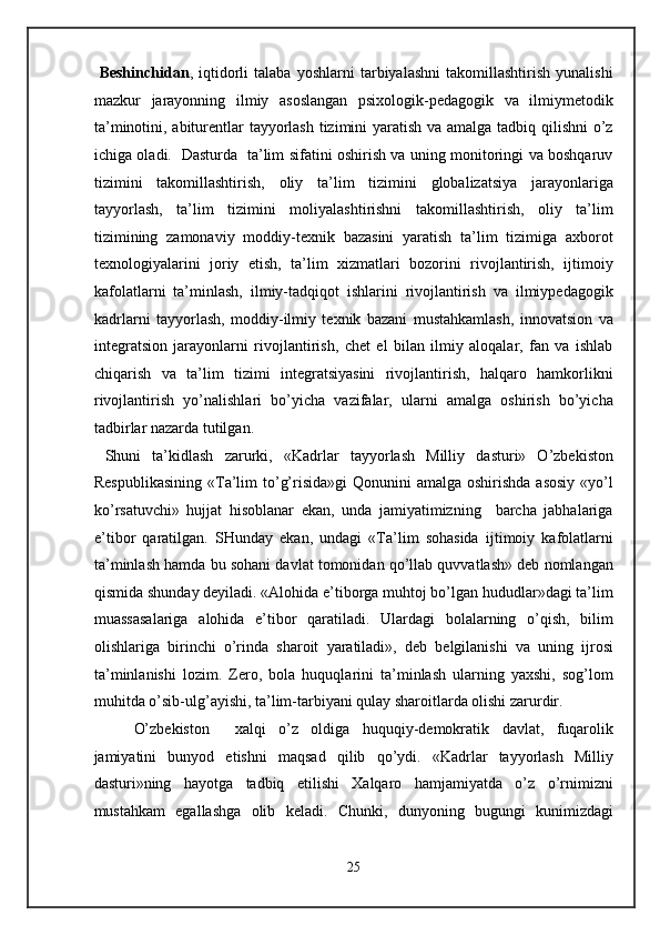   Beshinchidan ,   iqtidorli   talaba   yoshlarni   tarbiyalashni   takomillashtirish   yunalishi
mazkur   jarayonning   ilmiy   asoslangan   psixologik-pedagogik   va   ilmiymetodik
ta’minotini, abiturentlar  tayyorlash tizimini  yaratish va amalga tadbiq qilishni  o’z
ichiga oladi.   Dasturda   ta’lim sifatini oshirish va uning monitoringi va boshqaruv
tizimini   takomillashtirish,   oliy   ta’lim   tizimini   globalizatsiya   jarayonlariga
tayyorlash,   ta’lim   tizimini   moliyalashtirishni   takomillashtirish,   oliy   ta’lim
tizimining   zamonaviy   moddiy-texnik   bazasini   yaratish   ta’lim   tizimiga   axborot
texnologiyalarini   joriy   etish,   ta’lim   xizmatlari   bozorini   rivojlantirish,   ijtimoiy
kafolatlarni   ta’minlash,   ilmiy-tadqiqot   ishlarini   rivojlantirish   va   ilmiypedagogik
kadrlarni   tayyorlash,   moddiy-ilmiy   texnik   bazani   mustahkamlash,   innovatsion   va
integratsion   jarayonlarni   rivojlantirish,   chet   el   bilan   ilmiy   aloqalar,   fan   va   ishlab
chiqarish   va   ta’lim   tizimi   integratsiyasini   rivojlantirish,   halqaro   hamkorlikni
rivojlantirish   yo’nalishlari   bo’yicha   vazifalar,   ularni   amalga   oshirish   bo’yicha
tadbirlar nazarda tutilgan.  
  Shuni   ta’kidlash   zarurki,   «Kadrlar   tayyorlash   Milliy   dasturi»   O’zbekiston
Respublikasining  «Ta’lim  to’g’risida»gi  Qonunini  amalga  oshirishda  asosiy  «yo’l
ko’rsatuvchi»   hujjat   hisoblanar   ekan,   unda   jamiyatimizning     barcha   jabhalariga
e’tibor   qaratilgan.   SHunday   ekan,   undagi   «Ta’lim   sohasida   ijtimoiy   kafolatlarni
ta’minlash hamda bu sohani davlat tomonidan qo’llab quvvatlash» deb nomlangan
qismida shunday deyiladi. «Alohida e’tiborga muhtoj bo’lgan hududlar»dagi ta’lim
muassasalariga   alohida   e’tibor   qaratiladi.   Ulardagi   bolalarning   o’qish,   bilim
olishlariga   birinchi   o’rinda   sharoit   yaratiladi»,   deb   belgilanishi   va   uning   ijrosi
ta’minlanishi   lozim.   Zero,   bola   huquqlarini   ta’minlash   ularning   yaxshi,   sog’lom
muhitda o’sib-ulg’ayishi, ta’lim-tarbiyani qulay sharoitlarda olishi zarurdir.  
O’zbekiston     xalqi   o’z   oldiga   huquqiy-demokratik   davlat,   fuqarolik
jamiyatini   bunyod   etishni   maqsad   qilib   qo’ydi.   «Kadrlar   tayyorlash   Milliy
dasturi»ning   hayotga   tadbiq   etilishi   Xalqaro   hamjamiyatda   o’z   o’rnimizni
mustahkam   egallashga   olib   keladi.   Chunki,   dunyoning   bugungi   kunimizdagi
25  
  