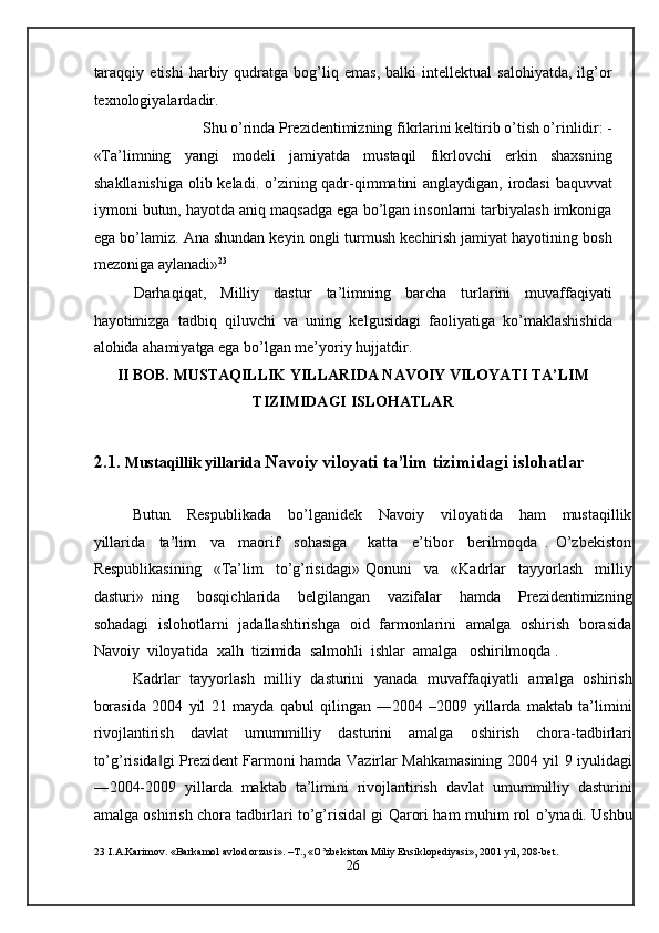 taraqqiy   etishi   harbiy  qudratga  bog’liq  emas,   balki   intellektual   salohiyatda,   ilg’or
texnologiyalardadir.  
Shu o’rinda Prezidentimizning fikrlarini keltirib o’tish o’rinlidir: -  
«Ta’limning   yangi   modeli   jamiyatda   mustaqil   fikrlovchi   erkin   shaxsning
shakllanishiga olib keladi. o’zining qadr-qimmatini anglaydigan, irodasi  baquvvat
iymoni butun, hayotda aniq maqsadga ega bo’lgan insonlarni tarbiyalash imkoniga
ega bo’lamiz. Ana shundan keyin ongli turmush kechirish jamiyat hayotining bosh
mezoniga aylanadi» 23
 
Darhaqiqat,   Milliy   dastur   ta’limning   barcha   turlarini   muvaffaqiyati
hayotimizga   tadbiq   qiluvchi   va   uning   kelgusidagi   faoliyatiga   ko’maklashishida
alohida ahamiyatga ega bo’lgan me’yoriy hujjatdir.  
II BOB. MUSTAQILLIK YILLARIDA NAVOIY VILOYATI TA’LIM 
TIZIMIDAGI ISLOHATLAR 
 
2.1.  Mustaqillik yillarida  Navoiy viloyati ta’lim tizimidagi islohatlar 
 
Butun     Respublikada     bo’lganidek     Navoiy     viloyatida     ham     mustaqillik
yillarida     ta’lim     va     maorif     sohasiga       katta     e’tibor     berilmoqda   .   O’zbekiston
Respublikasining     «Ta’lim     to’g’risidagi»   Qonuni     va     «Kadrlar     tayyorlash     milliy
dasturi»   ning     bosqichlarida     belgilangan     vazifalar     hamda     Prezidentimizning
sohadagi   islohotlarni   jadallashtirishga   oid   farmonlarini   amalga   oshirish   borasida
Navoiy  viloyatida  xalh  tizimida  salmohli  ishlar  amalga   oshirilmoqda . 
Kadrlar   tayyorlash   milliy   dasturini   yanada   muvaffaqiyatli   amalga   oshirish
borasida   2004   yil   21   mayda   qabul   qilingan   ―2004   –2009   yillarda   maktab   ta’limini
rivojlantirish   davlat   umummilliy   dasturini   amalga   oshirish   chora-tadbirlari
to’g’risida gi Prezident Farmoni hamda Vazirlar Mahkamasining 2004 yil 9 iyulidagi‖
―2004-2009   yillarda   maktab   ta’limini   rivojlantirish   davlat   umummilliy   dasturini
amalga oshirish chora tadbirlari to’g’risida  gi Qarori ham muhim rol o’ynadi. Ushbu	
‖
23  I.A.Karimov. «Barkamol avlod orzusi». –T., «O’zbekiston Miliy Ensiklopediyasi», 2001 yil, 208-bet. 
26