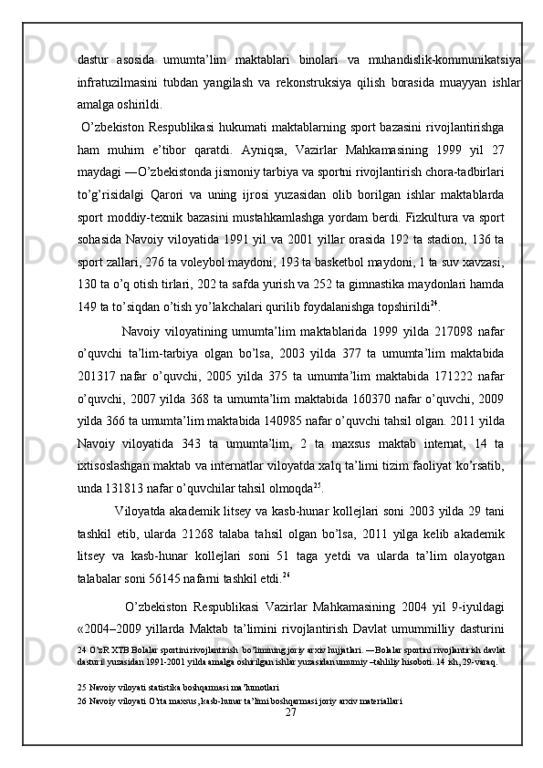 dastur   asosida   umumta’lim   maktablari   binolari   va   muhandislik-kommunikatsiya
infratuzilmasini   tubdan   yangilash   va   rekonstruksiya   qilish   borasida   muayyan   ishlar
amalga oshirildi.   
  O’zbekiston  Respublikasi  hukumati   maktablarning  sport  bazasini   rivojlantirishga
ham   muhim   e’tibor   qaratdi.   Ayniqsa,   Vazirlar   Mahkamasining   1999   yil   27
maydagi ―O’zbekistonda jismoniy tarbiya va sportni rivojlantirish chora-tadbirlari
to’g’risida gi   Qarori   va   uning   ijrosi   yuzasidan   olib   borilgan   ishlar   maktablarda‖
sport moddiy-texnik bazasini  mustahkamlashga yordam berdi. Fizkultura va sport
sohasida  Navoiy viloyatida 1991 yil  va 2001 yillar orasida  192 ta stadion, 136 ta
sport zallari, 276 ta voleybol maydoni, 193 ta basketbol maydoni, 1 ta suv xavzasi,
130 ta o’q otish tirlari, 202 ta safda yurish va 252 ta gimnastika maydonlari hamda
149 ta to’siqdan o’tish yo’lakchalari qurilib foydalanishga topshirildi 24
. 
            Navoiy   viloyatining   umumta’lim   maktablarida   1999   yilda   217098   nafar
o’quvchi   ta’lim-tarbiya   olgan   bo’lsa,   2003   yilda   377   ta   umumta’lim   maktabida
201317   nafar   o’quvchi,   2005   yilda   375   ta   umumta’lim   maktabida   171222   nafar
o’quvchi, 2007 yilda 368 ta umumta’lim  maktabida 160370 nafar o’quvchi, 2009
yilda 366 ta umumta’lim maktabida 140985 nafar o’quvchi tahsil olgan. 2011 yilda
Navoiy   viloyatida   343   ta   umumta’lim,   2   ta   maxsus   maktab   internat,   14   ta
ixtisoslashgan maktab va internatlar viloyatda xalq ta’limi tizim faoliyat ko’rsatib,
unda 131813 nafar o’quvchilar tahsil olmoqda 25
.  
           Viloyatda akademik litsey va kasb-hunar kollejlari soni 2003 yilda 29 tani
tashkil   etib,   ularda   21268   talaba   tahsil   olgan   bo’lsa,   2011   yilga   kelib   akademik
litsey   va   kasb-hunar   kollejlari   soni   51   taga   yetdi   va   ularda   ta’lim   olayotgan
talabalar soni 56145 nafarni tashkil etdi. 26
 
            O’zbekiston   Respublikasi   Vazirlar   Mahkamasining   2004   yil   9-iyuldagi
«2004–2009   yillarda   Maktab   ta’limini   rivojlantirish   Davlat   umummilliy   dasturini
24  O’zR XTB Bolalar sportini rivojlantirish  bo’limining joriy arxiv hujjatlari. ―Bolalar sportini rivojlantirish davlat 
dasturi  yuzasidan 1991-2001 yilda amalga oshirilgan ishlar yuzasidan umumiy –tahliliy hisoboti. 14 ish, 29-varaq. 	
‖
 
25  Navoiy viloyati statistika boshqarmasi ma’lumotlari  
26  Navoiy viloyati O’rta maxsus, kasb-hunar ta’limi boshqarmasi joriy arxiv materiallari 
27  
  