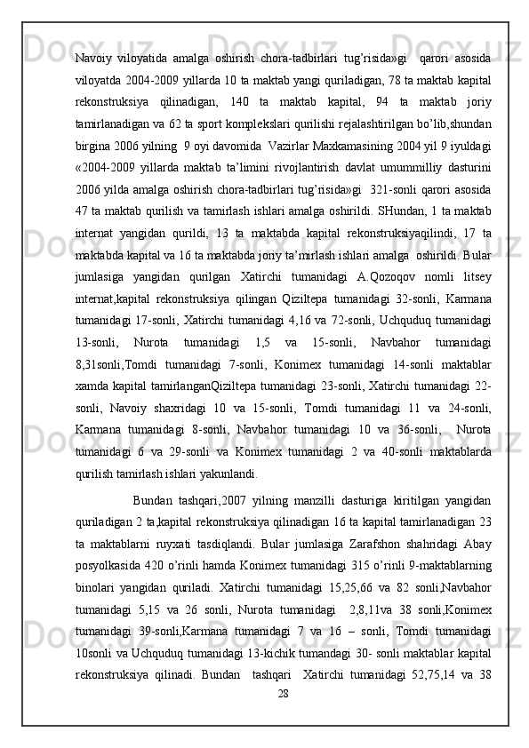 Navoiy   viloyatida   amalga   oshirish   chora-tadbirlari   tug’risida»gi     qarori   asosida
viloyatda 2004-2009 yillarda 10 ta maktab yangi quriladigan, 78 ta maktab kapital
rekonstruksiya   qilinadigan,   140   ta   maktab   kapital,   94   ta   maktab   joriy
tamirlanadigan va 62 ta sport komplekslari qurilishi rejalashtirilgan bo’lib,shundan
birgina 2006 yilning  9 oyi davomida  Vazirlar Maxkamasining 2004 yil 9 iyuldagi
«2004-2009   yillarda   maktab   ta’limini   rivojlantirish   davlat   umummilliy   dasturini
2006 yilda amalga oshirish chora-tadbirlari tug’risida»gi   321-sonli qarori asosida
47 ta maktab qurilish va tamirlash ishlari amalga oshirildi. SHundan, 1 ta maktab
internat   yangidan   qurildi,   13   ta   maktabda   kapital   rekonstruksiyaqilindi,   17   ta
maktabda kapital va 16 ta maktabda joriy ta’mirlash ishlari amalga  oshirildi. Bular
jumlasiga   yangidan   qurilgan   Xatirchi   tumanidagi   A.Qozoqov   nomli   litsey
internat,kapital   rekonstruksiya   qilingan   Qiziltepa   tumanidagi   32-sonli,   Karmana
tumanidagi  17-sonli,  Xatirchi  tumanidagi  4,16 va  72-sonli,  Uchquduq tumanidagi
13-sonli,   Nurota   tumanidagi   1,5   va   15-sonli,   Navbahor   tumanidagi
8,31sonli,Tomdi   tumanidagi   7-sonli,   Konimex   tumanidagi   14-sonli   maktablar
xamda   kapital   tamirlanganQiziltepa   tumanidagi   23-sonli,   Xatirchi   tumanidagi   22-
sonli,   Navoiy   shaxridagi   10   va   15-sonli,   Tomdi   tumanidagi   11   va   24-sonli,
Karmana   tumanidagi   8-sonli,   Navbahor   tumanidagi   10   va   36-sonli,     Nurota
tumanidagi   6   va   29-sonli   va   Konimex   tumanidagi   2   va   40-sonli   maktablarda
qurilish tamirlash ishlari yakunlandi. 
                  Bundan   tashqari,2007   yilning   manzilli   dasturiga   kiritilgan   yangidan
quriladigan 2 ta,kapital rekonstruksiya qilinadigan 16 ta kapital tamirlanadigan 23
ta   maktablarni   ruyxati   tasdiqlandi.   Bular   jumlasiga   Zarafshon   shahridagi   Abay
posyolkasida 420 o’rinli hamda Konimex tumanidagi 315 o’rinli 9-maktablarning
binolari   yangidan   quriladi.   Xatirchi   tumanidagi   15,25,66   va   82   sonli,Navbahor
tumanidagi   5,15   va   26   sonli,   Nurota   tumanidagi     2,8,11va   38   sonli,Konimex
tumanidagi   39-sonli,Karmana   tumanidagi   7   va   16   –   sonli,   Tomdi   tumanidagi
10sonli va Uchquduq tumanidagi 13-kichik tumandagi 30- sonli maktablar kapital
rekonstruksiya   qilinadi.   Bundan     tashqari     Xatirchi   tumanidagi   52,75,14   va   38
28  
  