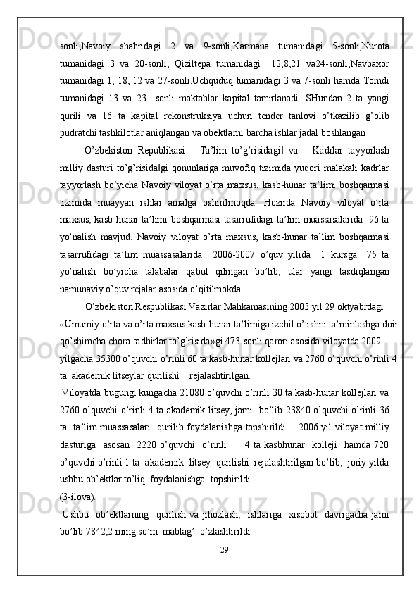 sonli,Navoiy   shahridagi   2   va   9-sonli,Karmana   tumanidagi   5-sonli,Nurota
tumanidagi   3   va   20-sonli,   Qiziltepa   tumanidagi     12,8,21   va24-sonli,Navbaxor
tumanidagi 1, 18, 12 va 27-sonli,Uchquduq tumanidagi 3 va 7-sonli hamda Tomdi
tumanidagi   13   va   23   –sonli   maktablar   kapital   tamirlanadi.   SHundan   2   ta   yangi
qurili   va   16   ta   kapital   rekonstruksiya   uchun   tender   tanlovi   o’tkazilib   g’olib
pudratchi tashkilotlar aniqlangan va obektlarni barcha ishlar jadal boshlangan 
O’zbekiston   Republikasi   ―Ta’lim   to’g’risidagi   va   ―Kadrlar   tayyorlash‖
milliy dasturi  to’g’risida gi  qonunlariga  muvofiq tizimida yuqori  malakali  kadrlar	
‖
tayyorlash  bo’yicha Navoiy viloyat  o’rta maxsus,  kasb-hunar  ta’limi  boshqarmasi
tizimida   muayyan   ishlar   amalga   oshirilmoqda.   Hozirda   Navoiy   viloyat   o’rta
maxsus, kasb-hunar ta’limi boshqarmasi tasarrufidagi ta’lim muassasalarida   96 ta
yo’nalish   mavjud.   Navoiy   viloyat   o’rta   maxsus,   kasb-hunar   ta’lim   boshqarmasi
tasarrufidagi   ta’lim   muassasalarida     2006-2007   o’quv   yilida     1   kursga     75   ta
yo’nalish   bo’yicha   talabalar   qabul   qilingan   bo’lib,   ular   yangi   tasdiqlangan
namunaviy o’quv rejalar asosida o’qitilmokda. 
O’zbekiston Respublikasi Vazirlar Mahkamasining 2003 yil 29 oktyabrdagi  
«Umumiy o’rta va o’rta maxsus kasb-hunar ta’limiga izchil o’tishni ta’minlashga doir
qo’shimcha chora-tadbirlar to’g’risida»gi 473-sonli qarori asosida viloyatda 2009 
yilgacha 35300 o’quvchi o’rinli 60 ta kasb-hunar kollejlari va 2760 o’quvchi o’rinli 4
ta  akademik litseylar qurilishi    rejalashtirilgan.  
 Viloyatda bugungi kungacha 21080 o’quvchi o’rinli 30 ta kasb-hunar kollejlari va
2760 o’quvchi o’rinli 4 ta akademik litsey, jami   bo’lib 23840 o’quvchi o’rinli 36
ta   ta’lim muassasalari    qurilib foydalanishga topshirildi.     2006 yil viloyat milliy
dasturiga     asosan     2220   o’quvchi     o’rinli           4   ta   kasbhunar     kolleji     hamda   720
o’quvchi o’rinli 1 ta  akademik  litsey  qurilishi  rejalashtirilgan bo’lib,  joriy yilda
ushbu ob’ektlar to’liq  foydalanishga  topshirildi. 
(3-ilova). 
  Ushbu     ob’ektlarning     qurilish   va   jihozlash,     ishlariga    xisobot     davrigacha   jami
bo’lib 7842,2 ming so’m  mablag’  o’zlashtirildi.  
29