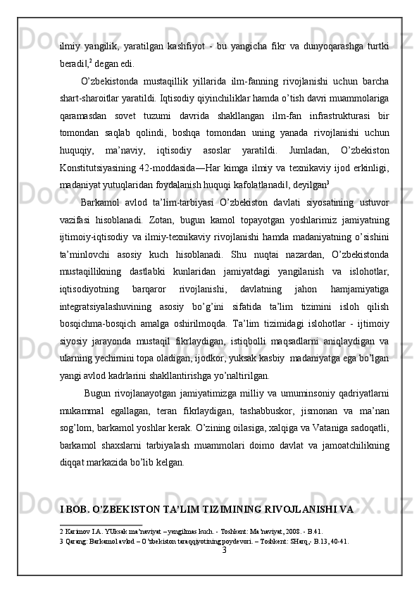 ilmiy   yangilik,   yaratilgan   kashfiyot   -   bu   yangicha   fikr   va   dunyoqarashga   turtki
beradi ,‖ 2
 degan edi.  
O’zbekistonda   mustaqillik   yillarida   ilm-fanning   rivojlanishi   uchun   barcha
shart-sharoitlar yaratildi. Iqtisodiy qiyinchiliklar hamda o’tish davri muammolariga
qaramasdan   sovet   tuzumi   davrida   shakllangan   ilm-fan   infrastrukturasi   bir
tomondan   saqlab   qolindi,   boshqa   tomondan   uning   yanada   rivojlanishi   uchun
huquqiy,   ma’naviy,   iqtisodiy   asoslar   yaratildi.   Jumladan,   O’zbekiston
Konstitutsiyasining   42-moddasida―Har   kimga   ilmiy   va   texnikaviy   ijod   erkinligi,
madaniyat yutuqlaridan foydalanish huquqi kafolatlanadi , deyilgan	
‖ 3
 
Barkamol   avlod   ta’lim-tarbiyasi   O’zbekiston   davlati   siyosatining   ustuvor
vazifasi   hisoblanadi.   Zotan,   bugun   kamol   topayotgan   yoshlarimiz   jamiyatning
ijtimoiy-iqtisodiy   va   ilmiy-texnikaviy   rivojlanishi   hamda   madaniyatning   o’sishini
ta’minlovchi   asosiy   kuch   hisoblanadi.   Shu   nuqtai   nazardan,   O’zbekistonda
mustaqillikning   dastlabki   kunlaridan   jamiyatdagi   yangilanish   va   islohotlar,
iqtisodiyotning   barqaror   rivojlanishi,   davlatning   jahon   hamjamiyatiga
integratsiyalashuvining   asosiy   bo’g’ini   sifatida   ta’lim   tizimini   isloh   qilish
bosqichma-bosqich   amalga   oshirilmoqda.   Ta’lim   tizimidagi   islohotlar   -   ijtimoiy
siyosiy   jarayonda   mustaqil   fikrlaydigan,   istiqbolli   maqsadlarni   aniqlaydigan   va
ularning yechimini topa oladigan, ijodkor, yuksak kasbiy  madaniyatga ega bo’lgan
yangi avlod kadrlarini shakllantirishga yo’naltirilgan. 
Bugun   rivojlanayotgan   jamiyatimizga   milliy   va   umuminsoniy   qadriyatlarni
mukammal   egallagan,   teran   fikrlaydigan,   tashabbuskor,   jismonan   va   ma’nan
sog’lom, barkamol yoshlar kerak. O’zining oilasiga, xalqiga va Vataniga sadoqatli,
barkamol   shaxslarni   tarbiyalash   muammolari   doimo   davlat   va   jamoatchilikning
diqqat markazida bo’lib kelgan. 
 
 
I BOB. O’ZBEKISTON TA’LIM TIZIMINING RIVOJLANISHI VA 
2  Karimov I.A. YUksak ma’naviyat – yengilmas kuch. - Toshkent: Ma’naviyat, 2008. - B.41. 
3  Qarang: Barkamol avlod – O’zbekiston taraqqiyotining poydevori. – Toshkent: SHarq,- B.13, 40-41. 
3
