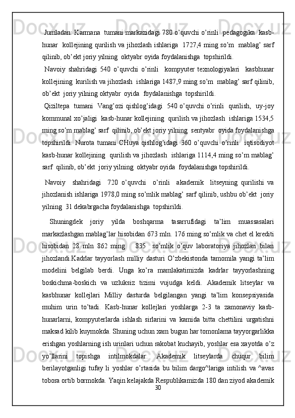 Jumladan: Karmana  tumani markazidagi 780 o’quvchi o’rinli   pedagogika  kasb-
hunar   kollejining qurilish va jihozlash ishlariga   1727,4 ming so’m   mablag’ sarf
qilinib, ob’ekt joriy yilning  oktyabr oyida foydalanishga  topshirildi.  
  Navoiy   shahridagi   540   o’quvchi   o’rinli     kompyuter   texnologiyalari     kasbhunar
kollejining  kurilish va jihozlash  ishlariga 1487,9 ming so’m  mablag’ sarf qilinib,
ob’ekt  joriy yilning oktyabr  oyida  foydalanishga  topshirildi. 
  Qiziltepa   tumani   Vang’ozi qishlog’idagi   540 o’quvchi o’rinli   qurilish,   uy-joy
kommunal xo’jaligi  kasb-hunar kollejining  qurilish va jihozlash  ishlariga 1534,5
ming so’m mablag’ sarf  qilinib, ob’ekt joriy yilning  sentyabr  oyida foydalanishga
topshirildi.   Nurota   tumani   CHuya   qishlog’idagi   360   o’quvchi   o’rinli     iqtisodiyot
kasb-hunar kollejining   qurilish va jihozlash   ishlariga 1114,4 ming so’m mablag’
sarf  qilinib, ob’ekt  joriy yilning  oktyabr oyida  foydalanishga topshirildi.  
  Navoiy     shahridagi     720   o’quvchi     o’rinli     akademik     litseyning   qurilishi   va
jihozlanish ishlariga 1978,0 ming so’mlik mablag’ sarf qilinib, ushbu ob’ekt  joriy
yilning  31 dekabrgacha foydalanishga  topshirildi. 
  Shuningdek   joriy   yilda   boshqarma   tasarrufidagi   ta’lim   muassasalari
markazlashgan mablag’lar hisobidan 673 mln. 176 ming so’mlik va chet el krediti
hisobidan   28   mln   862   ming       835     so’mlik   o’quv   laboratoriya   jihozlari   bilan
jihozlandi.Kadrlar   tayyorlash   milliy   dasturi   O’zbekistonda   tamomila   yangi   ta’lim
modelini   belgilab   berdi.   Unga   ko’ra   mamlakatimizda   kadrlar   tayyorlashning
boskichma-boskich   va   uzluksiz   tizimi   vujudga   keldi.   Akademik   litseylar   va
kasbhunar   kollejlari   Milliy   dasturda   belgilangan   yangi   ta’lim   konsepsiyasida
muhim   urin   to’tadi.   Kasb-hunar   kollejlari   yoshlarga   2-3   ta   zamonaviy   kasb-
hunarlarni,   kompyuterlarda   ishlash   sirlarini   va   kamida   bitta   chettilini   urgatishni
maksad kilib kuymokda. Shuning uchun xam bugun har tomonlama tayyorgarlikka
erishgan yoshlarning ish urinlari uchun rakobat kuchayib, yoshlar esa xayotda o’z
yo’llarini   topishga   intilmokdalar.   Akademik   litseylarda   chuqur   bilim
berilayotganligi   tufay   li   yoshlar   o’rtasida   bu   bilim   dargo^lariga   intilish   va   ^avas
tobora ortib bormokda. Yaqin kelajakda Respublikamizda 180 dan ziyod akademik
30
