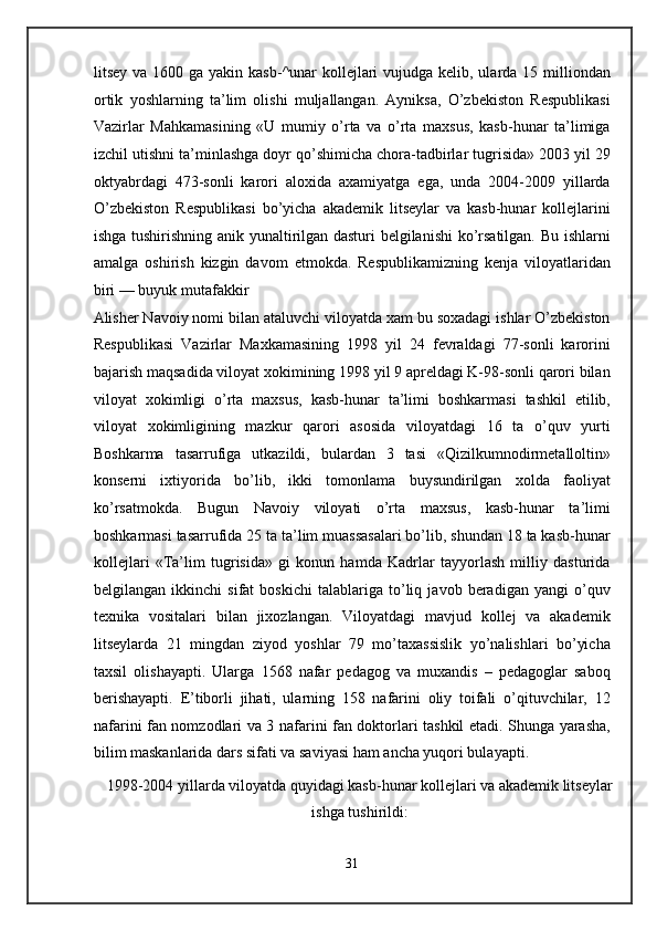 litsey va 1600 ga  yakin kasb-^unar  kollejlari  vujudga kelib, ularda 15 milliondan
ortik   yoshlarning   ta’lim   olishi   muljallangan.   Ayniksa,   O’zbekiston   Respublikasi
Vazirlar   Mahkamasining   «U   mumiy   o’rta   va   o’rta   maxsus,   kasb-hunar   ta’limiga
izchil utishni ta’minlashga doyr qo’shimicha chora-tadbirlar tugrisida» 2003 yil 29
oktyabrdagi   473-sonli   karori   aloxida   axamiyatga   ega,   unda   2004-2009   yillarda
O’zbekiston   Respublikasi   bo’yicha   akademik   litseylar   va   kasb-hunar   kollejlarini
ishga tushirishning anik yunaltirilgan dasturi belgilanishi  ko’rsatilgan. Bu ishlarni
amalga   oshirish   kizgin   davom   etmokda.   Respublikamizning   kenja   viloyatlaridan
biri — buyuk mutafakkir 
Alisher Navoiy nomi bilan ataluvchi viloyatda xam bu soxadagi ishlar O’zbekiston
Respublikasi   Vazirlar   Maxkamasining   1998   yil   24   fevraldagi   77-sonli   karorini
bajarish maqsadida viloyat xokimining 1998 yil 9 apreldagi K-98-sonli qarori bilan
viloyat   xokimligi   o’rta   maxsus,   kasb-hunar   ta’limi   boshkarmasi   tashkil   etilib,
viloyat   xokimligining   mazkur   qarori   asosida   viloyatdagi   16   ta   o’quv   yurti
Boshkarma   tasarrufiga   utkazildi,   bulardan   3   tasi   «Qizilkumnodirmetalloltin»
konserni   ixtiyorida   bo’lib,   ikki   tomonlama   buysundirilgan   xolda   faoliyat
ko’rsatmokda.   Bugun   Navoiy   viloyati   o’rta   maxsus,   kasb-hunar   ta’limi
boshkarmasi tasarrufida 25 ta ta’lim muassasalari bo’lib, shundan 18 ta kasb-hunar
kollejlari   «Ta’lim   tugrisida»   gi   konun   hamda   Kadrlar   tayyorlash   milliy   dasturida
belgilangan   ikkinchi   sifat   boskichi   talablariga   to’liq   javob   beradigan   yangi   o’quv
texnika   vositalari   bilan   jixozlangan.   Viloyatdagi   mavjud   kollej   va   akademik
litseylarda   21   mingdan   ziyod   yoshlar   79   mo’taxassislik   yo’nalishlari   bo’yicha
taxsil   olishayapti.   Ularga   1568   nafar   pedagog   va   muxandis   –   pedagoglar   saboq
berishayapti.   E’tiborli   jihati,   ularning   158   nafarini   oliy   toifali   o’qituvchilar,   12
nafarini fan nomzodlari va 3 nafarini fan doktorlari tashkil etadi. Shunga yarasha,
bilim maskanlarida dars sifati va saviyasi ham ancha yuqori bulayapti.  
1998-2004 yillarda viloyatda quyidagi kasb-hunar kollejlari va akademik litseylar
ishga tushirildi: 
 
31  
  
