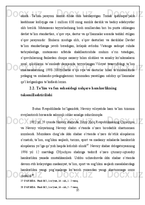 olindi.   Ta’lim   jarayoni   kozok   tilida   olib   borilayotgan   Tomdi   qishloqxo’jalik
kasbhunar   kollejiga   esa   1   million   630   ming   sumlik   darslik   va   badiiy   adabiyotlar
olib   berildi.   Mutaxassis   tayyorlashning   bosh   omillaridan   biri   bu   puxta   ishlangan
davlat ta’lim standartlari, o’quv reja, dastur va qo’llanmalar asosida tashkil etilgan
o’quv   jarayonidir.   Shularni   xisobga   olib,   o’quv   dasturlari   va   darsliklar   Davlat
ta’lim   standartlariga   javob   beradigan,   kelajak   avlodni   Vatanga   sadoqat   ruhida
tarbiyalashga,   mutaxassis   sifatida   shakllantirishda   muhim   o’rin   tutadigan,
o’quvchilarning   fanlardan   chuqur   nazariy  bilim   olishlari   va   amaliy  ko’nikmalarni
xosil   qilishlarini   ta’minlash   darajasida   tayyorlangan.Viloyat   tasarrufidagi   ta’lim
muassasalarining   1998-2003yillarda   o’qu   reja   va   dasturlar   bilan   ta’minlanishida
pedagog   va   muhandis-pedagoglarimiz   tomonidan   yaratilgan   uslubiy   qo’llanmalar
qo’l kelganligini ta’kidlash lozim.  
         2.2. Ta’lim va fan sohasidagi xalqaro hamkorlikning 
takomillashtirilishi 
 
            Butun   Respublikada   bo’lganidek,   Navoiy   viloyatida   ham   ta’lim   tizimini
rivojlantirish borsasida salmoqli ishlar amalga oshirilmoqda. 
      1992 yil 29 iyunda Navoiy shahrida Xitoy Xalq Respublikasining Chjuchjou
va   Navoiy   viloyatining   Navoiy   shahri   o’rtasida   o’zaro   birodarlik   shartnomasi
imzolandi.   Muzokara   chog’ida   ikki   shahar   o’rtasida   o’zaro   do’stlik   aloqalarini
o’rnatish, ta’lim, sog’likni saqlash, turizm, sport  va madaniy sohalarda hamkorlik
aloqalarini yo’lga qo’yish haqida kelishib olindi 27
. Navoiy shahar delegatsiyasining
1996   yil   12   martdagi   CHjuchjou   shahriga   tashrifi   o’zaro   ijtimoiy-iqtisodiy
hamkorlikni   yanada   mustahkamladi.   Ushbu   uchrashuvda   ikki   shahar   o’rtasida
davom etib kelayotgan madaniyat, ta’lim, sport va sog’likni saqlash masalalaridagi
hamkorlikni   yangi   pog’onalarga   ko’tarish   yuzasidan   yangi   shartnomaga   imzo
chekildi 28
. 
27  O’zR MDA.  Fond-M 2, 1-ro’yxat, 16 – ish, 1 - 2 varaq. 
 
28  O’zR MDA.  Fond-M 2, 1-ro’yxat, 16 – ish, 5 - 7 varaq. 
35  
  