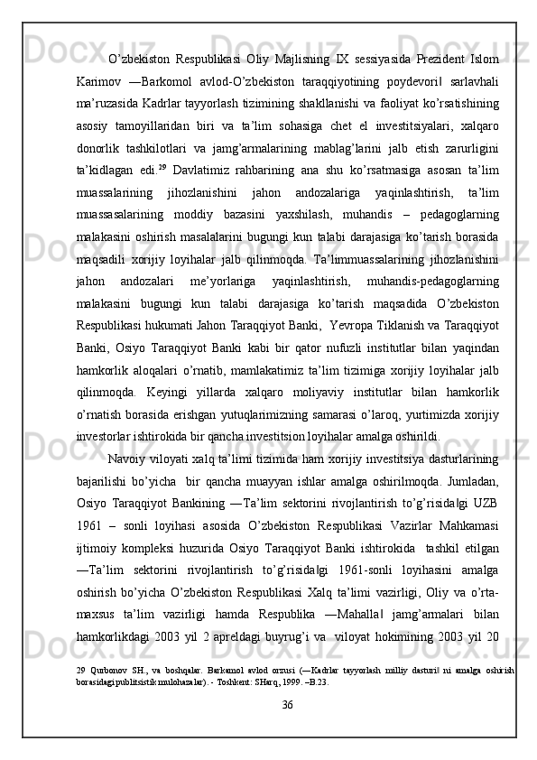 O’zbekiston   Respublikasi   Oliy   Majlisning   IX   sessiyasida   Prezident   Islom
Karimov   ―Barkomol   avlod-O’zbekiston   taraqqiyotining   poydevori   sarlavhali‖
ma’ruzasida  Kadrlar  tayyorlash  tizimining shakllanishi   va  faoliyat   ko’rsatishining
asosiy   tamoyillaridan   biri   va   ta’lim   sohasiga   chet   el   investitsiyalari,   xalqaro
donorlik   tashkilotlari   va   jamg’armalarining   mablag’larini   jalb   etish   zarurligini
ta’kidlagan   edi. 29
  Davlatimiz   rahbarining   ana   shu   ko’rsatmasiga   asosan   ta’lim
muassalarining   jihozlanishini   jahon   andozalariga   yaqinlashtirish,   ta’lim
muassasalarining   moddiy   bazasini   yaxshilash,   muhandis   –   pedagoglarning
malakasini   oshirish   masalalarini   bugungi   kun   talabi   darajasiga   ko’tarish   borasida
maqsadili   xorijiy   loyihalar   jalb   qilinmoqda.   Ta’limmuassalarining   jihozlanishini
jahon   andozalari   me’yorlariga   yaqinlashtirish,   muhandis-pedagoglarning
malakasini   bugungi   kun   talabi   darajasiga   ko’tarish   maqsadida   O’zbekiston
Respublikasi hukumati Jahon Taraqqiyot Banki,  Yevropa Tiklanish va Taraqqiyot
Banki,   Osiyo   Taraqqiyot   Banki   kabi   bir   qator   nufuzli   institutlar   bilan   yaqindan
hamkorlik   aloqalari   o’rnatib,   mamlakatimiz   ta’lim   tizimiga   xorijiy   loyihalar   jalb
qilinmoqda.   Keyingi   yillarda   xalqaro   moliyaviy   institutlar   bilan   hamkorlik
o’rnatish   borasida   erishgan   yutuqlarimizning   samarasi   o’laroq,   yurtimizda   xorijiy
investorlar ishtirokida bir qancha investitsion loyihalar amalga oshirildi.  
Navoiy viloyati  xalq ta’limi tizimida ham xorijiy investitsiya dasturlarining
bajarilishi   bo’yicha     bir   qancha   muayyan   ishlar   amalga   oshirilmoqda.   Jumladan,
Osiyo   Taraqqiyot   Bankining   ―Ta’lim   sektorini   rivojlantirish   to’g’risida gi   UZB	
‖
1961   –   sonli   loyihasi   asosida   O’zbekiston   Respublikasi   Vazirlar   Mahkamasi
ijtimoiy   kompleksi   huzurida   Osiyo   Taraqqiyot   Banki   ishtirokida     tashkil   etilgan
―Ta’lim   sektorini   rivojlantirish   to’g’risida gi   1961-sonli   loyihasini   amalga	
‖
oshirish   bo’yicha   O’zbekiston   Respublikasi   Xalq   ta’limi   vazirligi,   Oliy   va   o’rta-
maxsus   ta’lim   vazirligi   hamda   Respublika   ―Mahalla   jamg’armalari   bilan	
‖
hamkorlikdagi   2003   yil   2   apreldagi   buyrug’i   va     viloyat   hokimining   2003   yil   20
 
29   Qurbonov   SH.,   va   boshqalar.   Barkamol   avlod   orzusi   (―Kadrlar   tayyorlash   milliy   dasturi   ni   amalga   oshirish	
‖
borasidagi publitsistik mulohazalar). - Toshkent: SHarq, 1999. –B.23. 
 
36