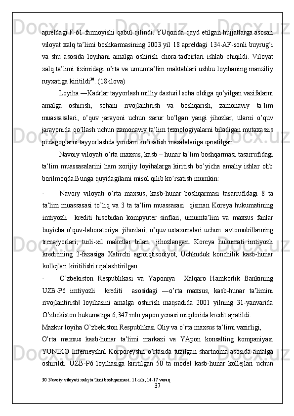 apreldagi F-61 farmoyishi qabul qilindi. YUqorida qayd etilgan hujjatlarga asosan
viloyat xalq ta’limi boshkarmasining 2003 yil 18 apreldagi 134-AF-sonli buyrug’i
va   shu   asosida   loyihani   amalga   oshirish   chora-tadbirlari   ishlab   chiqildi.   Viloyat
xalq ta’limi tizimidagi o’rta va umumta’lim maktablari ushbu loyihaning manziliy
ruyxatiga kiritildi 30
. (18-ilova) 
Loyiha ―Kadrlar tayyorlash milliy dasturi  soha oldiga qo’yilgan vazifalarni‖
amalga   oshirish,   sohani   rivojlantirish   va   boshqarish,   zamonaviy   ta’lim
muassasalari,   o’quv   jarayoni   uchun   zarur   bo’lgan   yangi   jihozlar,   ularni   o’quv
jarayonida qo’llash uchun zamonaviy ta’lim texnologiyalarni biladigan mutaxassis
pedagoglarni tayyorlashda yordam ko’rsatish masalalariga qaratilgan. 
Navoiy viloyati o’rta maxsus, kasb – hunar ta’lim boshqarmasi tasarrufidagi
ta’lim   muassasalarini   ham   xorijiy   loyihalarga   kiritish   bo’yicha   amaliy   ishlar   olib
borilmoqda.Bunga quyidagilarni misol qilib ko’rsatish mumkin: 
- Navoiy   viloyati   o’rta   maxsus,   kasb-hunar   boshqarmasi   tasarrufidagi   8   ta
ta’lim   muassasasi   to’liq   va   3   ta   ta’lim   muassasasi     qisman   Koreya   hukumatining
imtiyozli     krediti   hisobidan   kompyuter   sinflari,   umumta’lim   va   maxsus   fanlar
buyicha o’quv-laboratoriya   jihozlari, o’quv ustaxonalari uchun   avtomobillarning
trenajyorlari,   turli-xil   maketlar   bilan     jihozlangan.   Koreya   hukumati   imtiyozli
kreditining   2-fazasiga   Xatirchi   agroiqtisodiyot,   Uchkuduk   konchilik   kasb-hunar
kollejlari kiritilishi rejalashtirilgan. 
- O’zbekiston   Respublikasi   va   Yaponiya     Xalqaro   Hamkorlik   Bankining
UZB-P6   imtiyozli     krediti     asosidagi   ―o’rta   maxsus,   kasb-hunar   ta’limini
rivojlantirish   loyihasini   amalga   oshirish   maqsadida   2001   yilning   31-yanvarida	
‖
O’zbekiston hukumatiga 6,347 mln.yapon yenasi miqdorida kredit ajratildi. 
Mazkur loyiha O’zbekiston Respublikasi Oliy va o’rta maxsus ta’limi vazirligi, 
O’rta   maxsus   kasb-hunar   ta’limi   markazi   va   YApon   konsalting   kompaniyasi
YUNIKO   Interneyshnl   Korporeyshn   o’rtasida   tuzilgan   shartnoma   asosida   amalga
oshirildi.   UZB-P6   loyihasiga   kiritilgan   50   ta   model   kasb-hunar   kollejlari   uchun
30  Navoiy viloyati xalq ta’limi boshqarmasi. 11-ish, 14-17 varaq 
37
