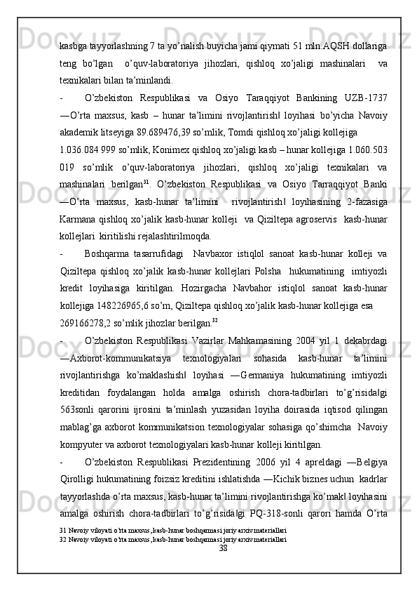 kasbga tayyorlashning 7 ta yo’nalish buyicha jami qiymati 51 mln.AQSH dollariga
teng   bo’lgan     o’quv-laboratoriya   jihozlari,   qishloq   xo’jaligi   mashinalari     va
texnikalari bilan ta’minlandi. 
- O’zbekiston   Respublikasi   va   Osiyo   Taraqqiyot   Bankining   UZB-1737
―O’rta   maxsus,   kasb   –   hunar   ta’limini   rivojlantirish   loyihasi   bo’yicha   Navoiy‖
akademik litseyiga 89.689476,39 so’mlik, Tomdi qishloq xo’jaligi kollejiga 
1.036.084 999 so’mlik, Konimex qishloq xo’jaligi kasb – hunar kollejiga 1.060.503
019   so’mlik   o’quv-laboratoriya   jihozlari,   qishloq   xo’jaligi   texnikalari   va
mashinalari   berilgan 31
.   O’zbekiston   Respublikasi   va   Osiyo   Tarraqqiyot   Banki
―O’rta   maxsus,   kasb-hunar   ta’limini     rivojlantirish   loyihasining   2-fazasiga
‖
Karmana  qishloq  xo’jalik  kasb-hunar   kolleji     va  Qiziltepa  agroservis    kasb-hunar
kollejlari  kiritilishi rejalashtirilmoqda. 
- Boshqarma   tasarrufidagi     Navbaxor   istiqlol   sanoat   kasb-hunar   kolleji   va
Qiziltepa   qishloq   xo’jalik   kasb-hunar   kollejlari   Polsha     hukumatining     imtiyozli
kredit   loyihasiga   kiritilgan.   Hozirgacha   Navbahor   istiqlol   sanoat   kasb-hunar
kollejiga 148226965,6 so’m, Qiziltepa qishloq xo’jalik kasb-hunar kollejiga esa  
269166278,2 so’mlik jihozlar berilgan. 32
 
- O’zbekiston   Respublikasi   Vazirlar   Mahkamasining   2004   yil   1   dekabrdagi
―Axborot-kommunikatsiya   texnologiyalari   sohasida   kasb-hunar   ta’limini
rivojlantirishga   ko’maklashish   loyihasi   ―Germaniya   hukumatining   imtiyozli	
‖
kreditidan   foydalangan   holda   amalga   oshirish   chora-tadbirlari   to’g’risida gi	
‖
563sonli   qarorini   ijrosini   ta’minlash   yuzasidan   loyiha   doirasida   iqtisod   qilingan
mablag’ga   axborot   kommunikatsion   texnologiyalar   sohasiga   qo’shimcha     Navoiy
kompyuter va axborot texnologiyalari kasb-hunar kolleji kiritilgan. 
- O’zbekiston   Respublikasi   Prezidentining   2006   yil   4   apreldagi   ―Belgiya
Qirolligi hukumatining foizsiz kreditini ishlatishda ―Kichik biznes uchun  kadrlar
tayyorlashda o’rta maxsus, kasb-hunar ta’limini rivojlantirishga ko’mak  loyihasini	
‖
amalga   oshirish   chora-tadbirlari   to’g’risida gi   PQ-318-sonli   qarori   hamda   O’rta	
‖
31  Navoiy viloyati o’rta maxsus, kasb-hunar boshqarmasi joriy arxiv materiallari 
32  Navoiy viloyati o’rta maxsus, kasb-hunar boshqarmasi joriy arxiv materiallari 
38