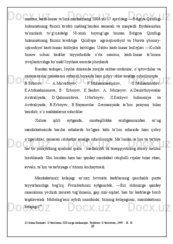 maxsus, kasb-hunar ta’limi markazining 2006 yil 17 apreldagi ―Belgiya Qirolligi
hukumatining   foizsiz   krediti   mablag’laridan   samarali   va   maqsadli   foydalanishni
ta’minlash   to’g’risida gi   58-sonli   buyrug’iga   binoan   Belgiya   Qirolligi‖
hukumatining   foizsiz   kreditiga     Qiziltepa     agroiqtisodiyot   va   Nurota   ijtimoiy-
iqtisodiyot   kasb-hunar   kollejlari   kiritilgan.   Ushbu   kasb-hunar   kollejlari   ―Kichik
biznes   uchun   kadrlar   tayyorlashda   o’rta   maxsus,   kasb-hunar   ta’limini
rivojlantirishga ko’mak  loyihasi asosida jihozlandi.  
‖
Bundan   tashqari,   loyiha   doirasida   xorijda   rahbar-xodimlar,   o’qituvchilar   va
mutaxassislar malakasini oshirish borasida ham ijobiy ishlar amalga oshirilmoqda. 
B.Sobirov,  A.Mirvafoyev,  F.Muhammadqulov,  U.Muhammedov, 
E.Abdurahmonova,   B.   Erboyev,   K.Saidov,   A.   Mirzayev,   A.Dauletboyevalar
Avstraliyada,   D.Qalmurodova,   I.Norboyev,   X.Eraliyev   Indoneziya   va
Avstraliyada,   B.Erboyev,   B.Bayanovlar   Germaniyada   ta’lim   jarayoni   bilan
tanishib, o’z malakalarini oshirdilar. 
Xulosa   qilib   aytganda,   mustaqillikka   erishganimizdan   so’ng
mamlakatimizda   barcha   sohalarda   bo’lgani   kabi   ta’lim   sohasida   ham   ijobiy
o’zgarishlar, samarali islohotlar amalga oshirilmoqda. Ma’lumki, ta’lim va tarbiya
har bir  jamiyatning ajralmas qismi  - madaniyati  va taraqqiyotining asosiy  mezoni
hisoblanadi.   Shu   boisdan   ham   har   qanday   mamlakat   istiqbolli   rejalar   tuzar   ekan,
avvalo, ta’lim va tarbiyaga e’tiborni kuchaytiradi. 
Mamlakatimiz   kelajagi   so’zsiz   bevosita   kadrlarning   qanchalik   puxta
tayyorlanishga   bog’liq.   Prezidentimiz   aytganidek,   ―Biz   oldimizga   qanday
muammoni   yechish   zarurati   tug’ilmasin,   gap   oxir-oqibat,   bari   bir   kadrlarga   borib
taqalaveradi.   Mubolag’asiz   aytish   mumkinki,   bizning   kelajagimiz,   mamlakatimiz
kelajagi .	
‖ 33
 
33  Islom Karimov. O’zbekiston XXI asrga intilmoqda. Toshkent: O’zbekiston, 1999. - B. 18 
39  
  