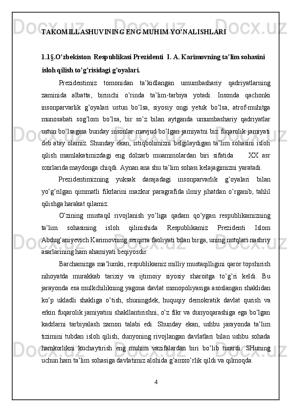 TAKOMILLASHUVINING ENG MUHIM YO’NALISHLARI  
 
1.1§.O’zbekiston  Respublikasi Prezidenti  I. A. Karimovning ta’lim sohasini 
isloh qilish to’g’risidagi g’oyalari. 
Prezidentimiz   tomonidan   ta’kidlangan   umumbashariy   qadriyatlarning
zaminida   albatta,   birinchi   o’rinda   ta’lim-tarbiya   yotadi.   Insonda   qachonki
insonparvarlik   g’oyalari   ustun   bo’lsa,   siyosiy   ongi   yetuk   bo’lsa,   atrof-muhitga
munosabati   sog’lom   bo’lsa,   bir   so’z   bilan   aytganda   umumbashariy   qadriyatlar
ustun bo’lsagina bunday insonlar mavjud bo’lgan jamiyatni biz fuqarolik jamiyati
deb atay olamiz. Shunday ekan, istiqbolimizni  belgilaydigan ta’lim sohasini  isloh
qilish   mamlakatimizdagi   eng   dolzarb   muammolardan   biri   sifatida         XX   asr
oxirlarida maydonga chiqdi. Aynan ana shu ta’lim sohasi kelajagimizni yaratadi. 
Prezidentimizning   yuksak   darajadagi   insonparvarlik   g’oyalari   bilan
yo’g’rilgan   qimmatli   fikrlarini   mazkur   paragrafida   ilmiy   jihatdan   o’rganib,   tahlil
qilishga harakat qilamiz. 
O’zining   mustaqil   rivojlanish   yo’liga   qadam   qo’ygan   respublikamizning
ta’lim   sohasining   isloh   qilinishida   Respublikamiz   Prezidenti   Islom
Abdug’aniyevich Karimovning serqirra faoliyati bilan birga, uning nutqlari nashriy
asarlarining ham ahamiyati beqiyosdir. 
Barchamizga ma’lumki, respublikamiz milliy mustaqilligini qaror topshirish
nihoyatda   murakkab   tarixiy   va   ijtimoiy   siyosiy   sharoitga   to’g’ri   keldi.   Bu
jarayonda esa mulkchilikning yagona davlat monopoliyasiga asoslangan shaklidan
ko’p   ukladli   shakliga   o’tish,   shuningdek,   huquqiy   demokratik   davlat   qurish   va
erkin fuqarolik jamiyatini shakllantirishni, o’z fikr va dunyoqarashiga ega bo’lgan
kadrlarni   tarbiyalash   zamon   talabi   edi.   Shunday   ekan,   ushbu   jarayonda   ta’lim
tizimini   tubdan   isloh   qilish,   dunyoning   rivojlangan   davlatlari   bilan   ushbu   sohada
hamkorlikni   kuchaytirish   eng   muhim   vazifalardan   biri   bo’lib   turardi.   SHuning
uchun ham ta’lim sohasiga davlatimiz alohida g’amxo’rlik qildi va qilmoqda. 
4  
  