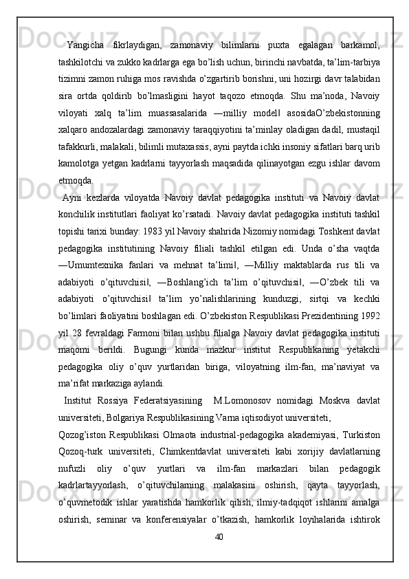   Yangicha   fikrlaydigan,   zamonaviy   bilimlarni   puxta   egalagan   barkamol,
tashkilotchi va zukko kadrlarga ega bo’lish uchun, birinchi navbatda, ta’lim-tarbiya
tizimni zamon ruhiga mos ravishda o’zgartirib borishni, uni hozirgi davr talabidan
sira   ortda   qoldirib   bo’lmasligini   hayot   taqozo   etmoqda.   Shu   ma’noda,   Navoiy
viloyati   xalq   ta’lim   muassasalarida   ―milliy   model   asosidaO’zbekistonning‖
xalqaro andozalardagi zamonaviy taraqqiyotini ta’minlay oladigan dadil, mustaqil
tafakkurli, malakali, bilimli mutaxassis, ayni paytda ichki insoniy sifatlari barq urib
kamolotga yetgan kadrlarni tayyorlash maqsadida qilinayotgan ezgu ishlar davom
etmoqda. 
  Ayni   kezlarda   viloyatda   Navoiy   davlat   pedagogika   instituti   va   Navoiy   davlat
konchilik institutlari faoliyat ko’rsatadi.   Navoiy davlat pedagogika instituti tashkil
topishi tarixi bunday: 1983 yil Navoiy shahrida Nizomiy nomidagi Toshkent davlat
pedagogika   institutining   Navoiy   filiali   tashkil   etilgan   edi.   Unda   o’sha   vaqtda
―Umumtexnika   fanlari   va   mehnat   ta’limi ,   ―Milliy   maktablarda   rus   tili   va	
‖
adabiyoti   o’qituvchisi ,   ―Boshlang’ich   ta’lim   o’qituvchisi ,   ―O’zbek   tili   va	
‖ ‖
adabiyoti   o’qituvchisi   ta’lim   yo’nalishlarining   kunduzgi,   sirtqi   va   kechki
‖
bo’limlari faoliyatini boshlagan edi. O’zbekiston Respublikasi Prezidentining 1992
yil   28   fevraldagi   Farmoni   bilan   ushbu   filialga   Navoiy   davlat   pedagogika   instituti
maqomi   berildi.   Bugungi   kunda   mazkur   institut   Respublikaning   yetakchi
pedagogika   oliy   o’quv   yurtlaridan   biriga,   viloyatning   ilm-fan,   ma’naviyat   va
ma’rifat markaziga aylandi. 
  Institut   Rossiya   Federatsiyasining     M.Lomonosov   nomidagi   Moskva   davlat
universiteti, Bolgariya Respublikasining Varna iqtisodiyot universiteti, 
Qozog’iston   Respublikasi   Olmaota   industrial-pedagogika   akademiyasi,   Turkiston
Qozoq-turk   universiteti,   Chimkentdavlat   universiteti   kabi   xorijiy   davlatlarning
nufuzli   oliy   o’quv   yurtlari   va   ilm-fan   markazlari   bilan   pedagogik
kadrlartayyorlash,   o’qituvchilarning   malakasini   oshirish,   qayta   tayyorlash,
o’quvmetodik   ishlar   yaratishda   hamkorlik   qilish,   ilmiy-tadqiqot   ishlarini   amalga
oshirish,   seminar   va   konferensiyalar   o’tkazish,   hamkorlik   loyihalarida   ishtirok
40  
  