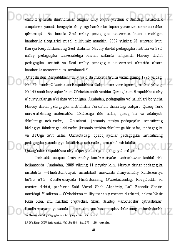 etish   to’g’risida   shartnomalar   tuzgan.   Oliy   o’quv   yurtlarii   o’rtasidagi   hamkorlik
aloqalarini yanada kengaytirish, yangi  hamkorlar topish yuzasidan samarali  ishlar
qilinmoqda.   Bu   borada   Seul   milliy   pedagogika   universitet   bilan   o’rnatilgan
hamkorlik   aloqalarini   misol   qilishimiz   mumkin.   2009   yilning   28   sentyabr   kuni
Koreya Respublikasining Seul shahrida Navoiy davlat pedagogika instituti va Seul
milliy   pedagogika   universitetiga   xizmat   safarida   natijasida   Navoiy   davlat
pedagogika   instituti   va   Seul   milliy   pedagogika   universiteti   o’rtasida   o’zaro
hamkorlik memorandum imzolanadi. 34
 
  O’zbekiston Respublikasi    Oliy va o’rta maxsus ta’lim vazirligining 1995 yildagi
№ 172 – sonli, O’zbekiston Respublikasi Xalq ta’limi vazirligining mazkur yildagi
№ 145 sonli buyruqlari bilan O’zbekistonlik yoshlar Qozog’iston Respublikasi oliy
o’quv yurtlariga o’qishga yuborilgan. Jumladan, pedagogika yo’nalishlari bo’yicha
Navoiy   davlat   pedagogika   institutidan   Turkiston   shahridagi   xalqaro   Qozoq-Turk
universitetining   matematika   fakultetiga   ikki   nafar,   qozoq   tili   va   adabiyoti
fakultetiga   uch   nafar,       Chimkent     jismoniy   tarbiya   pedagogika   institutining
biologiya fakultetiga ikki nafar, jismoniy tarbiya fakultetiga bir nafar,  pedagogika
va   BTUga   to’rt   nafar,   Olmaotadagi   qozoq   ayollar   pedagogika   institutining
pedagogika-psixologiya fakultetiga uch nafar, jami o’n besh talaba 
Qozog’iston respublikasi oliy o’quv yurtlariga o’qishga yuborilgan. 35
 
Institutda   xalqaro   ilmiy-amaliy   konferensiyalar,   uchrashuvlar   tashkil   etib
kelinmoqda.   Jumladan,   2009   yilning   11   noyabr   kuni   Navoiy   davlat   pedagogika
institutida   ―Hindiston-buyuk   mamlakat   mavzuida   ilmiy-amaliy   konferensiya‖
bo’lib   o’tdi.   Konferensiyada   Hindistonning   O’zbekistondagi   Favqulodda   va
muxtor   elchisi,   professor   Said   Manal   Shoh   Alqodiriy,   La’l   Bahodir   Shastri
nomidagi Hindiston – O’zbekiston milliy madaniy markaz direktori, doktor Nasir
Raza   Xon,   shu   markaz   o’quvchisi   Shari   Sandep   Vankhedelar   qatnashdilar.
Konferensiya   yakunida   institut   professor-o’qituvchilarining   hindistonlik
34  Navoiy davlat pedagogika instituti joriy arxiv materiallari. 
 
35  O’z.Resp. XTV joriy arxivi, № 1, № 384 – ish, 179 – 180 – varaqlar. 
 
41
