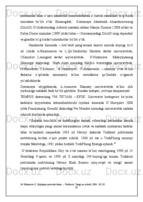 mehmonlar bilan o’zaro hamkorlik munosabatlarini o’rnatish masalalari to’g’risida
muzokara   bo’lib   o’tdi.   Shuningdek,     Germaniya   Akademik   Almashinuvining
(DAAD) O’zbekistondagi Axborot markazi rahbari Manya Xussner (2008 yilda) va
Katya Dooze xonimlar (2009 yilda) bilan ―Germaniyadagi DAAD ning stipendial
va grantlar to’g’risida  uchrashuvlar bo’lib o’tdi. ‖
Hamkorlik   doirasida   ―Iste’dod   jamg’armasi   tanlovi   asosida   keyingi   to’rt	
‖
yil   ichida   A.Raxmonova   va   L.Qo’ldoshevlar   Moskva   davlat   universitetida,
I.Kamolov   Leningrad   davlat   universitetida,     N.Hotamova     Malayziyaning
Selanogor   shahridagi     Shoh   Alam   nomidagi   MARA   texnologiya   universitetida,
N.Murodova,   T.Erdonov,     B.Jumaboyev,     F.Aminovalar   ―umumiy   o’rta   ta’lim
fanlarini   o’qitishda   zamonaviy   ta’lim   metodlarini   qo’llash ni   o’rganish	
‖
yo’nalishlarida 
Germaniya   oliygohlarida,   A.Aminova   Shanxay   universitetida   ta’lim   olib
yurtimizga malakali kadr bo’lib qaytdilar. Bundan tashqari, yevropa hamjamiyati
TEMPUS   dasturining   VM   T077A06   ―EFGE:   Universitet   boshqaruvi   bo’yicha
kadrlarni   tayyorlashni   takomillashtirish   loyihasi   doirasida   O’.Sherqulov   2008	
‖
yilda Fransiyaning Grenobl shahridagi Per Mendes nomidagi universitetda malaka
oshirish kurslarida qatnashdi. 
Viloyatda   konchilik   va   metallurgiya   sanoati   sohasidagi   korxonalar   hamda
barpo etilayotgan yangi sanoat korxonalarini yetuk va malakali mutaxassis kadrlar
bilan   ta’minlash   maqsadida   1963   yil   Navoiy   shahrida   Toshkent   politexnika
institutining   kechki   o’quv   punkti   ochildi.   1966   yil   esa   u   ToshPIning   umumiy
texnika fakultetiga, 1981 yildan boshlab ToshPIning filialiga aylandi. 36
 
  O’zbekiston   Respublikasi   Oliy   va   o’rta   maxsus   ta’lim   vazirligining   1990   yil   14
fevraldagi   9-qarori   va   1990   yil   8   mayidagi   249-buyrug’iga   binoan   Toshkent
politexnika   institutining   Navoiy   filiali   Buxoro   oziq-ovqat   va   yengil   sanoat
texnologiyasi instituti tarkibiga kiritildi. 
36  Odinayeva Z. Qizilqum saxrosida bahor. – Toshkent: Yangi asr avlodi, 2004. -B.118 
42