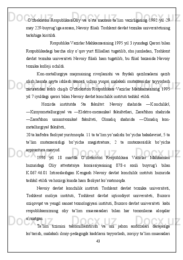 O’zbekiston   RespublikasiOliy   va   o’rta   maxsus   ta’lim   vazirligining   1992   yil   29
may 229-buyrug’iga asosan, Navoiy filiali Toshkent davlat texnika universitetining
tarkibiga kiritildi.   
Respublika Vazirlar Mahkamasining 1995 yil 3 iyundagi Qarori bilan 
Respublikadagi barcha oliy o’quv yurt filliallari tugatilib, shu jumladan, Toshkent
davlat   texnika   universiteti   Navoiy   filiali   ham   tugatilib,   bu   filial   bazasida   Navoiy
texnika kolleji ochildi. 
Kon-metallurgiya   majmuining   rivojlanishi   va   foydali   qazilmalarni   qazib
olish hamda qayta ishlash sanoati uchun yuqori malakali mutaxassislar  tayyorlash
zaruratidan   kelib   chiqib   O’zbekiston   Respublikasi   Vazirlar   Mahkamasining   1995
yil 7 iyuldagi qarori bilan Navoiy davlat konchilik instituti tashkil etildi. 
  Hozirda   institutda   5ta   fakultet:   Navoiy   shahrida   ―Konchilik ,‖
―Kimyometallurgiya   va   ―Elektro-mexanika   fakultetlari,   Zarafshon   shahrida	
‖ ‖
―Zarafshon   umumtexnika   fakulteti,   Olmaliq   shahrida   ―Olmaliq   kon-	
‖
metallurgiya  fakulteti, 	
‖
20 ta kafedra faoliyat yuritmoqda. 11 ta ta’lim yo’nalishi bo’yicha bakalavriat, 5 ta
ta’lim   mutaxassisligi   bo’yicha   magistratura;   2   ta   mutaxassislik   bo’yicha
aspirantura mavjud. 
1996   yil   18   martda   O’zbekiston   Respublikasi   Vazirlar   Mahkamasi
huzuridagi   Oliy   attestatsiya   komissiyasining   078-s   sonli   buyrug’i   bilan
K.067.46.01   Ixtisoslashgan   Kengash   Navoiy   davlat   konchilik   instituti   huzurida
tashkil etildi va hozirgi kunda ham faoliyat ko’rsatmoqda. 
Navoiy   davlat   konchilik   instituti   Toshkent   davlat   texnika   universiteti,
Toshkent   moliya   instituti,   Toshkent   davlat   iqtisodiyot   universiteti,   Buxoro
oziqovqat va yengil sanoat texnologiyasi instituti, Buxoro davlat universiteti   kabi
respublikamizning   oliy   ta’lim   muassasalari   bilan   har   tomonlama   aloqalar
o’rnatgan.  
Ta’lim   tizimini   takomillashtirish   va   uni   jahon   andozalari   darajasiga
ko’tarish, malakali ilmiy-pedagogik kadrlarni tayyorlash, xorijiy ta’lim muassalari
43