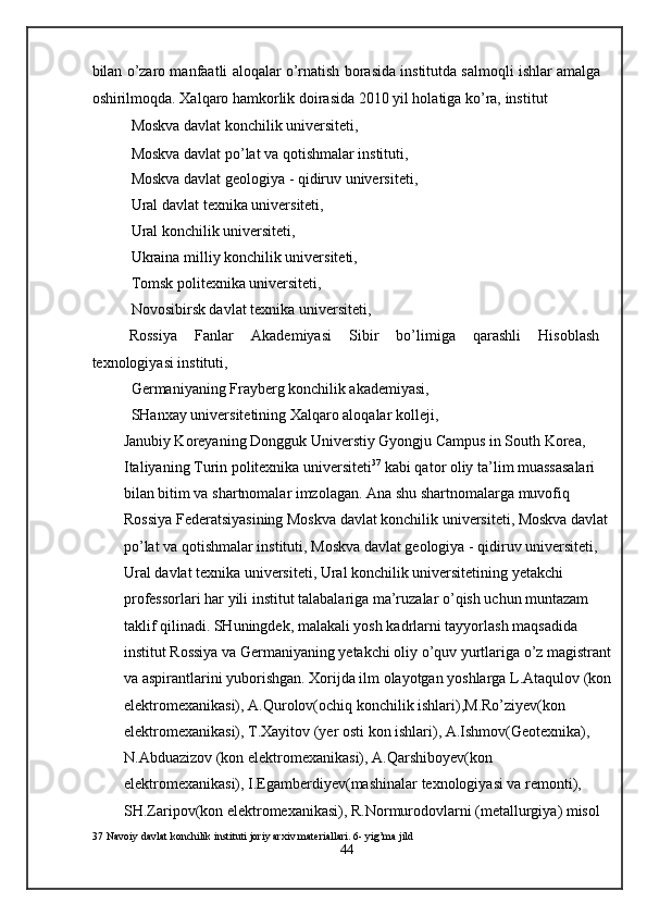 bilan o’zaro manfaatli aloqalar o’rnatish borasida institutda salmoqli ishlar amalga
oshirilmoqda. Xalqaro hamkorlik doirasida 2010 yil holatiga ko’ra, institut  
Moskva davlat konchilik universiteti, 
Moskva davlat po’lat va qotishmalar instituti, 
Moskva davlat geologiya - qidiruv universiteti, 
Ural davlat texnika universiteti, 
Ural konchilik universiteti, 
Ukraina milliy konchilik universiteti, 
Tomsk politexnika universiteti, 
Novosibirsk davlat texnika universiteti, 
Rossiya  Fanlar  Akademiyasi  Sibir  bo’limiga  qarashli  Hisoblash 
texnologiyasi instituti, 
Germaniyaning Frayberg konchilik akademiyasi,  
SHanxay universitetining Xalqaro aloqalar kolleji, 
Janubiy Koreyaning Dongguk Universtiy Gyongju Campus in South Korea,  
Italiyaning Turin politexnika universiteti 37
 kabi qator oliy ta’lim muassasalari 
bilan bitim va shartnomalar imzolagan. Ana shu shartnomalarga muvofiq 
Rossiya Federatsiyasining Moskva davlat konchilik universiteti, Moskva davlat 
po’lat va qotishmalar instituti, Moskva davlat geologiya - qidiruv universiteti, 
Ural davlat texnika universiteti, Ural konchilik universitetining yetakchi 
professorlari har yili institut talabalariga ma’ruzalar o’qish uchun muntazam 
taklif qilinadi. SHuningdek, malakali yosh kadrlarni tayyorlash maqsadida 
institut Rossiya va Germaniyaning yetakchi oliy o’quv yurtlariga o’z magistrant 
va aspirantlarini yuborishgan. Xorijda ilm olayotgan yoshlarga L.Ataqulov (kon 
elektromexanikasi), A.Qurolov(ochiq konchilik ishlari),M.Ro’ziyev(kon 
elektromexanikasi), T.Xayitov (yer osti kon ishlari), A.Ishmov(Geotexnika), 
N.Abduazizov (kon elektromexanikasi), A.Qarshiboyev(kon 
elektromexanikasi), I.Egamberdiyev(mashinalar texnologiyasi va remonti), 
SH.Zaripov(kon elektromexanikasi), R.Normurodovlarni (metallurgiya) misol 
37  Navoiy davlat konchilik instituti joriy arxiv materiallari. 6- yig’ma jild 
44  
  