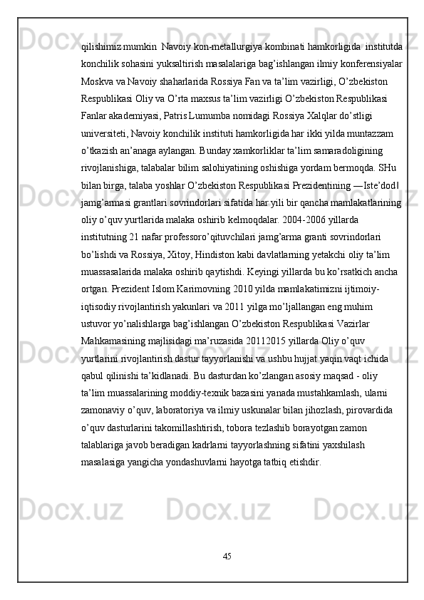 qilishimiz mumkin  Navoiy kon-metallurgiya kombinati hamkorligida  institutda
konchilik sohasini yuksaltirish masalalariga bag’ishlangan ilmiy konferensiyalar
Moskva va Navoiy shaharlarida Rossiya Fan va ta’lim vazirligi, O’zbekiston 
Respublikasi Oliy va O’rta maxsus ta’lim vazirligi O’zbekiston Respublikasi 
Fanlar akademiyasi, Patris Lumumba nomidagi Rossiya Xalqlar do’stligi 
universiteti, Navoiy konchilik instituti hamkorligida har ikki yilda muntazzam 
o’tkazish an’anaga aylangan. Bunday xamkorliklar ta’lim samaradoligining 
rivojlanishiga, talabalar bilim salohiyatining oshishiga yordam bermoqda. SHu 
bilan birga, talaba yoshlar O’zbekiston Respublikasi Prezidentining ―Iste’dod  ‖
jamg’armasi grantlari sovrindorlari sifatida har yili bir qancha mamlakatlarining
oliy o’quv yurtlarida malaka oshirib kelmoqdalar. 2004-2006 yillarda 
institutning 21 nafar professoro’qituvchilari jamg’arma granti sovrindorlari 
bo’lishdi va Rossiya, Xitoy, Hindiston kabi davlatlarning yetakchi oliy ta’lim 
muassasalarida malaka oshirib qaytishdi. Keyingi yillarda bu ko’rsatkich ancha 
ortgan. Prezident Islom Karimovning 2010 yilda mamlakatimizni ijtimoiy-
iqtisodiy rivojlantirish yakunlari va 2011 yilga mo’ljallangan eng muhim 
ustuvor yo’nalishlarga bag’ishlangan O’zbekiston Respublikasi Vazirlar 
Mahkamasining majlisidagi ma’ruzasida 20112015 yillarda Oliy o’quv 
yurtlarini rivojlantirish dastur tayyorlanishi va ushbu hujjat yaqin vaqt ichida 
qabul qilinishi ta’kidlanadi. Bu dasturdan ko’zlangan asosiy maqsad - oliy 
ta’lim muassalarining moddiy-texnik bazasini yanada mustahkamlash, ularni 
zamonaviy o’quv, laboratoriya va ilmiy uskunalar bilan jihozlash, pirovardida 
o’quv dasturlarini takomillashtirish, tobora tezlashib borayotgan zamon 
talablariga javob beradigan kadrlarni tayyorlashning sifatini yaxshilash 
masalasiga yangicha yondashuvlarni hayotga tatbiq etishdir.  
 
 
 
  
 
45