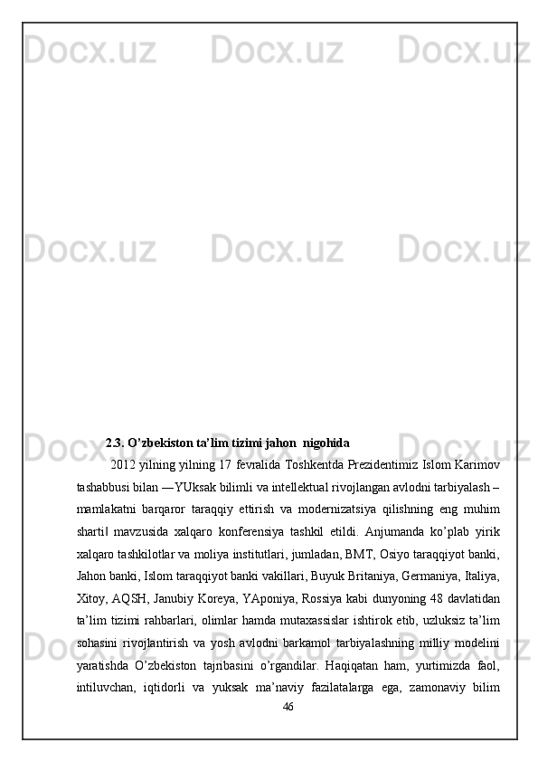  
 
 
 
 
 
 
 
 
 
 
 
 
 
 
 
 
 
 
 
 
          2.3. O’zbekiston ta’lim tizimi jahon  nigohida 
   2012 yilning yilning 17 fevralida Toshkentda Prezidentimiz Islom Karimov
tashabbusi bilan ―YUksak bilimli va intellektual rivojlangan avlodni tarbiyalash –
mamlakatni   barqaror   taraqqiy   ettirish   va   modernizatsiya   qilishning   eng   muhim
sharti   mavzusida   xalqaro   konferensiya   tashkil   etildi.   Anjumanda   ko’plab   yirik‖
xalqaro tashkilotlar va moliya institutlari, jumladan, BMT, Osiyo taraqqiyot banki,
Jahon banki, Islom taraqqiyot banki vakillari, Buyuk Britaniya, Germaniya, Italiya,
Xitoy, AQSH, Janubiy Koreya, YAponiya, Rossiya kabi dunyoning 48 davlatidan
ta’lim  tizimi rahbarlari, olimlar  hamda mutaxassislar  ishtirok etib, uzluksiz ta’lim
sohasini   rivojlantirish   va   yosh   avlodni   barkamol   tarbiyalashning   milliy   modelini
yaratishda   O’zbekiston   tajribasini   o’rgandilar.   Haqiqatan   ham,   yurtimizda   faol,
intiluvchan,   iqtidorli   va   yuksak   ma’naviy   fazilatalarga   ega,   zamonaviy   bilim
46  
  