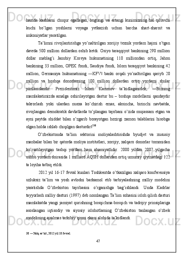 hamda   kasblarni   chuqur   egallagan,   bugungi   va   ertangi   kunimizning   hal   qiluvchi
kuchi   bo’lgan   yoshlarni   voyaga   yetkazish   uchun   barcha   shart-sharoit   va
imkoniyatlar yaratilgan. 
    Ta’limni   rivojlantirishga   yo’naltirilgan   xorijiy   texnik   yordam   hajmi   o’tgan
davrda 500 million dollardan oshib ketdi. Osiyo taraqqiyot bankining 290 million
dollar   mablag’i   Janubiy   Koreya   hukumatining   110   milliondan   ortiq,   Jahon
bankining 33 million, OPEK fondi, Saudiya fondi, Islom  taraqqiyot bankining 42
million,   Germaniya   hukumatining   ―KFV   banki   orqali   yo’naltirilgan   qariyb   20‖
million   va   boshqa   donorlarning   100   million   dollardan   ortiq   yordami   shular
jumlasidandir.   Prezidentimiz   Islom   Karimov   ta’kidlaganidek,   ―Bizning
mamlakatimizda   amalga   oshirilayotgan   dastur   bu   –   boshqa   modellarni   qandaydir
takrorlash   yoki   ulardan   nusxa   ko’chirish   emas,   aksincha,   birinchi   navbatda,
rivojlangan demokratik davlatlarda to’plangan tajribani o’zida mujassam  etgan va
ayni   paytda   shiddat   bilan   o’zgarib   borayotgan   hozirgi   zamon   talablarini   hisobga
olgan holda ishlab chiqilgan dasturdir	
‖ 5 38
 
  O’zbekistonda   ta’lim   sektorini   moliyalashtirishda   byudjet   va   xususiy
manbalar bilan bir qatorda moliya institutlari, xorijiy, xalqaro donorlar tomonidan
ko’rsatilayotgan   tashqi   yordam   ham   ahamiyatlidir.   2000   yildan   2007   yilgacha
ushbu yordam doirasida 1 milliard AQSH dollaridan ortiq umumiy qiymatdagi 122
ta loyiha tatbiq etildi. 
     2012 yil 16-17 fevral kunlari Toshkentda o’tkazilgan xalqaro konferensiya
uzluksiz   ta’lim   va   yosh   avlodni   barkamol   etib   tarbiyalashning   milliy   modelini
yaratishda   O’zbekiston   tajribasini   o’rganishga   bag’ishlandi.   Unda   Kadrlar
tayyorlash milliy dasturi (1997) deb nomlangan Ta’lim sohasini isloh qilish dasturi
mamlakatda yangi jamiyat  qurishning bosqichma-bosqich va tadrijiy prinsiplariga
asoslangan   iqtisodiy   va   siyosiy   islohotlarning   O’zbekiston   tanlangan   o’zbek
modelining ajralmas tarkibiy qismi ekani alohida ta’kidlandi. 
38  ―Xalq so’zi , 2012 yil 18 fevral.  	
‖
 
47  
  