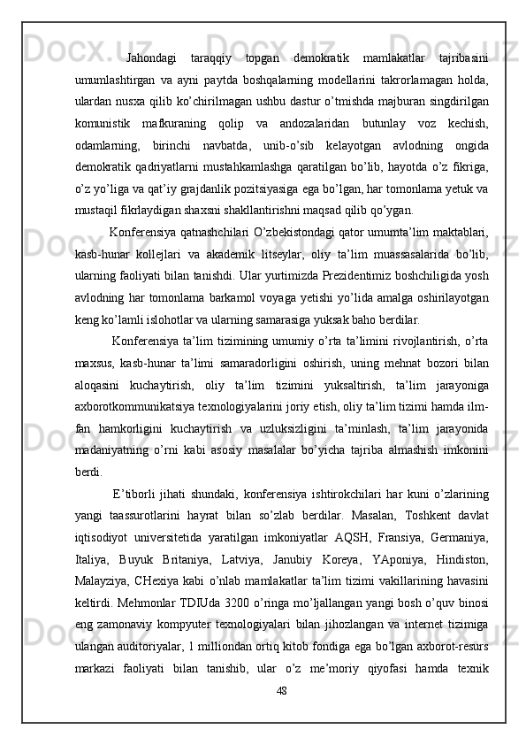     Jahondagi   taraqqiy   topgan   demokratik   mamlakatlar   tajribasini
umumlashtirgan   va   ayni   paytda   boshqalarning   modellarini   takrorlamagan   holda,
ulardan  nusxa  qilib  ko’chirilmagan ushbu  dastur  o’tmishda   majburan  singdirilgan
komunistik   mafkuraning   qolip   va   andozalaridan   butunlay   voz   kechish,
odamlarning,   birinchi   navbatda,   unib-o’sib   kelayotgan   avlodning   ongida
demokratik   qadriyatlarni   mustahkamlashga   qaratilgan   bo’lib,   hayotda   o’z   fikriga,
o’z yo’liga va qat’iy grajdanlik pozitsiyasiga ega bo’lgan, har tomonlama yetuk va
mustaqil fikrlaydigan shaxsni shakllantirishni maqsad qilib qo’ygan. 
    Konferensiya qatnashchilari O’zbekistondagi qator umumta’lim maktablari,
kasb-hunar   kollejlari   va   akademik   litseylar,   oliy   ta’lim   muassasalarida   bo’lib,
ularning faoliyati bilan tanishdi. Ular yurtimizda Prezidentimiz boshchiligida yosh
avlodning   har   tomonlama   barkamol   voyaga   yetishi   yo’lida   amalga   oshirilayotgan
keng ko’lamli islohotlar va ularning samarasiga yuksak baho berdilar. 
      Konferensiya   ta’lim   tizimining   umumiy   o’rta   ta’limini   rivojlantirish,   o’rta
maxsus,   kasb-hunar   ta’limi   samaradorligini   oshirish,   uning   mehnat   bozori   bilan
aloqasini   kuchaytirish,   oliy   ta’lim   tizimini   yuksaltirish,   ta’lim   jarayoniga
axborotkommunikatsiya texnologiyalarini joriy etish, oliy ta’lim tizimi hamda ilm-
fan   hamkorligini   kuchaytirish   va   uzluksizligini   ta’minlash,   ta’lim   jarayonida
madaniyatning   o’rni   kabi   asosiy   masalalar   bo’yicha   tajriba   almashish   imkonini
berdi. 
      E’tiborli   jihati   shundaki,   konferensiya   ishtirokchilari   har   kuni   o’zlarining
yangi   taassurotlarini   hayrat   bilan   so’zlab   berdilar.   Masalan,   Toshkent   davlat
iqtisodiyot   universitetida   yaratilgan   imkoniyatlar   AQSH,   Fransiya,   Germaniya,
Italiya,   Buyuk   Britaniya,   Latviya,   Janubiy   Koreya,   YAponiya,   Hindiston,
Malayziya,   CHexiya   kabi   o’nlab   mamlakatlar   ta’lim   tizimi   vakillarining   havasini
keltirdi. Mehmonlar TDIUda 3200 o’ringa mo’ljallangan yangi bosh o’quv binosi
eng   zamonaviy   kompyuter   texnologiyalari   bilan   jihozlangan   va   internet   tizimiga
ulangan auditoriyalar, 1 milliondan ortiq kitob fondiga ega bo’lgan axborot-resurs
markazi   faoliyati   bilan   tanishib,   ular   o’z   me’moriy   qiyofasi   hamda   texnik
48  
  