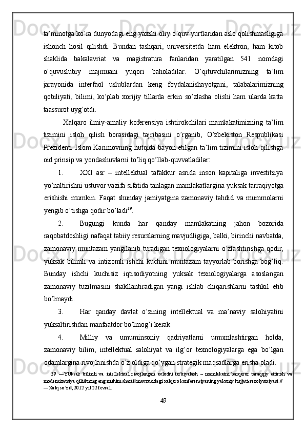 ta’minotga ko’ra dunyodagi eng yaxshi oliy o’quv yurtlaridan aslo qolishmasligiga
ishonch   hosil   qilishdi.   Bundan   tashqari,   universitetda   ham   elektron,   ham   kitob
shaklida   bakalavriat   va   magistratura   fanlaridan   yaratilgan   541   nomdagi
o’quvuslubiy   majmuani   yuqori   baholadilar.   O’qituvchilarimizning   ta’lim
jarayonida   interfaol   uslublardan   keng   foydalanishayotgani,   talabalarimizning
qobiliyati,   bilimi,   ko’plab   xorijiy   tillarda   erkin   so’zlasha   olishi   ham   ularda   katta
taassurot uyg’otdi. 
    Xalqaro   ilmiy-amaliy   koferensiya   ishtirokchilari   mamlakatimizning   ta’lim
tizimini   isloh   qilish   borasidagi   tajribasini   o’rganib,   O’zbekiston   Respublikasi
Prezidenti Islom Karimovning nutqida bayon etilgan ta’lim tizimini isloh qilishga
oid prinsip va yondashuvlarni to’liq qo’llab-quvvatladilar: 
1. XXI   asr   –   intellektual   tafakkur   asrida   inson   kapitaliga   investitsiya
yo’naltirishni ustuvor vazifa sifatida tanlagan mamlakatlargina yuksak tarraqiyotga
erishishi   mumkin.   Faqat   shunday   jamiyatgina   zamonaviy   tahdid   va   mummolarni
yengib o’tishga qodir bo’ladi 39
.  
2. Bugungi   kunda   har   qanday   mamlakatning   jahon   bozorida
raqobatdoshligi nafaqat tabiiy resurslarning mavjudligiga, balki, birinchi navbatda,
zamonaviy muntazam  yangilanib turadigan texnologiyalarni o’zlashtirishga qodir,
yuksak   bilimli   va   intizomli   ishchi   kuchini   muntazam   tayyorlab   borishga   bog’liq.
Bunday   ishchi   kuchisiz   iqtisodiyotning   yuksak   texnologiyalarga   asoslangan
zamonaviy   tuzilmasini   shakllantiradigan   yangi   ishlab   chiqarishlarni   tashkil   etib
bo’lmaydi. 
3. Har   qanday   davlat   o’zining   intellektual   va   ma’naviy   salohiyatini
yuksaltirishdan manfaatdor bo’lmog’i kerak. 
4. Milliy   va   umuminsoniy   qadriyatlarni   umumlashtirgan   holda,
zamonaviy   bilim,   intellektual   salohiyat   va   ilg’or   texnologiyalarga   ega   bo’lgan
odamlargina rivojlanishda o’z oldiga qo’ygan strategik maqsadlarga erisha oladi. 
39   ―YUksak   bilimli   va   intellektual   rivojlangan   avlodni   tarbiyalash   –   mamlakatni   barqaror   taraqqiy   ettirish   va
modernizatsiya qilishning eng muhim sharti  mavzusidagi xalqaro konferensiyaning yakuniy hujjati-rezolyutsiyasi.// ‖
―Xalq so’zi , 2012 yil 22 fevral.  	
‖
 
49  
  