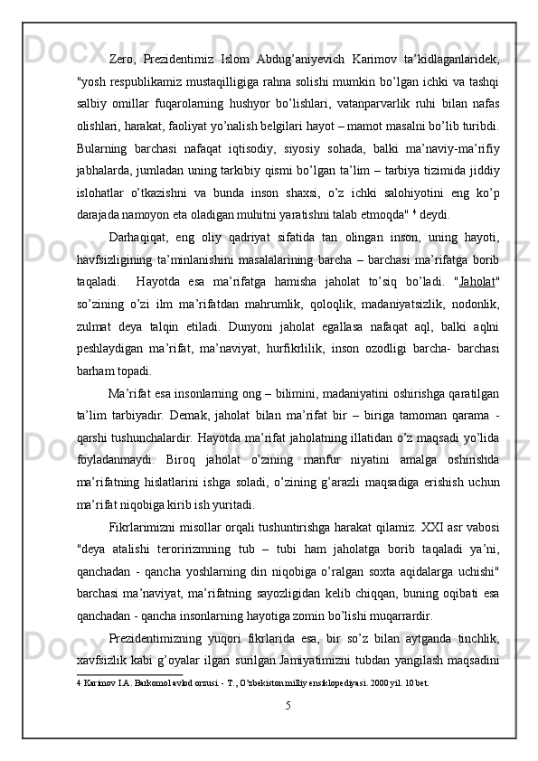 Zero,   Prezidentimiz   Islom   Abdug’aniyevich   Karimov   ta’kidlaganlaridek,
"yosh  respublikamiz   mustaqilligiga  rahna  solishi   mumkin  bo’lgan  ichki  va  tashqi
salbiy   omillar   fuqarolarning   hushyor   bo’lishlari,   vatanparvarlik   ruhi   bilan   nafas
olishlari, harakat, faoliyat yo’nalish belgilari hayot – mamot masalni bo’lib turibdi.
Bularning   barchasi   nafaqat   iqtisodiy,   siyosiy   sohada,   balki   ma’naviy-ma’rifiy
jabhalarda, jumladan uning tarkibiy qismi  bo’lgan ta’lim – tarbiya tizimida jiddiy
islohatlar   o’tkazishni   va   bunda   inson   shaxsi,   o’z   ichki   salohiyotini   eng   ko’p
darajada namoyon eta oladigan muhitni yaratishni talab etmoqda"  4
 deydi.  
Darhaqiqat,   eng   oliy   qadriyat   sifatida   tan   olingan   inson,   uning   hayoti,
havfsizligining   ta’minlanishini   masalalarining   barcha   –   barchasi   ma’rifatga   borib
taqaladi.     Hayotda   esa   ma’rifatga   hamisha   jaholat   to’siq   bo’ladi.   " Jaholat "
so’zining   o’zi   ilm   ma’rifatdan   mahrumlik,   qoloqlik,   madaniyatsizlik,   nodonlik,
zulmat   deya   talqin   etiladi.   Dunyoni   jaholat   egallasa   nafaqat   aql,   balki   aqlni
peshlaydigan   ma’rifat,   ma’naviyat,   hurfikrlilik,   inson   ozodligi   barcha-   barchasi
barham topadi.  
Ma’rifat esa insonlarning ong – bilimini, madaniyatini oshirishga qaratilgan
ta’lim   tarbiyadir.   Demak,   jaholat   bilan   ma’rifat   bir   –   biriga   tamoman   qarama   -
qarshi tushunchalardir. Hayotda ma’rifat  jaholatning illatidan o’z maqsadi  yo’lida
foyladanmaydi.   Biroq   jaholat   o’zining   manfur   niyatini   amalga   oshirishda
ma’rifatning   hislatlarini   ishga   soladi,   o’zining   g’arazli   maqsadiga   erishish   uchun
ma’rifat niqobiga kirib ish yuritadi. 
Fikrlarimizni misollar orqali tushuntirishga harakat qilamiz. XXI asr vabosi
"deya   atalishi   teroririzmning   tub   –   tubi   ham   jaholatga   borib   taqaladi   ya’ni,
qanchadan   -   qancha   yoshlarning   din   niqobiga   o’ralgan   soxta   aqidalarga   uchishi"
barchasi   ma’naviyat,   ma’rifatning   sayozligidan   kelib   chiqqan,   buning   oqibati   esa
qanchadan - qancha insonlarning hayotiga zomin bo’lishi muqarrardir. 
Prezidentimizning   yuqori   fikrlarida   esa,   bir   so’z   bilan   aytganda   tinchlik,
xavfsizlik   kabi   g’oyalar   ilgari   surilgan.Jamiyatimizni   tubdan   yangilash   maqsadini
4  Karimov I.A. Barkomol avlod orzusi. - T., O’zbekiston milliy ensiklopediyasi. 2000 yil. 10 bet. 
 
5