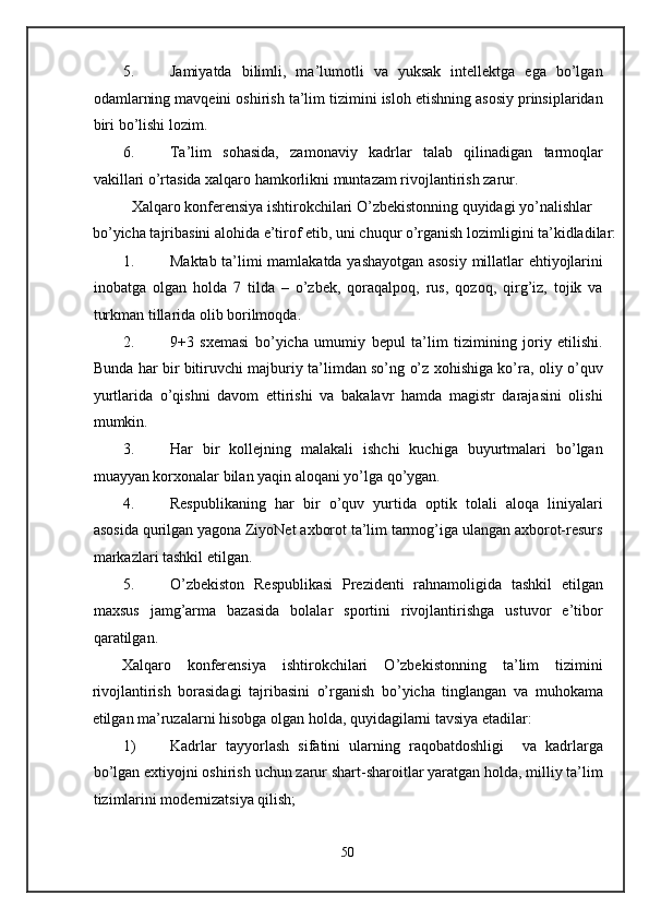 5. Jamiyatda   bilimli,   ma’lumotli   va   yuksak   intellektga   ega   bo’lgan
odamlarning mavqeini oshirish ta’lim tizimini isloh etishning asosiy prinsiplaridan
biri bo’lishi lozim. 
6. Ta’lim   sohasida,   zamonaviy   kadrlar   talab   qilinadigan   tarmoqlar
vakillari o’rtasida xalqaro hamkorlikni muntazam rivojlantirish zarur. 
  Xalqaro konferensiya ishtirokchilari O’zbekistonning quyidagi yo’nalishlar 
bo’yicha tajribasini alohida e’tirof etib, uni chuqur o’rganish lozimligini ta’kidladilar:
1. Maktab ta’limi mamlakatda yashayotgan asosiy millatlar ehtiyojlarini
inobatga   olgan   holda   7   tilda   –   o’zbek,   qoraqalpoq,   rus,   qozoq,   qirg’iz,   tojik   va
turkman tillarida olib borilmoqda. 
2. 9+3   sxemasi   bo’yicha   umumiy   bepul   ta’lim   tizimining   joriy   etilishi.
Bunda har bir bitiruvchi majburiy ta’limdan so’ng o’z xohishiga ko’ra, oliy o’quv
yurtlarida   o’qishni   davom   ettirishi   va   bakalavr   hamda   magistr   darajasini   olishi
mumkin. 
3. Har   bir   kollejning   malakali   ishchi   kuchiga   buyurtmalari   bo’lgan
muayyan korxonalar bilan yaqin aloqani yo’lga qo’ygan. 
4. Respublikaning   har   bir   o’quv   yurtida   optik   tolali   aloqa   liniyalari
asosida qurilgan yagona ZiyoNet axborot ta’lim tarmog’iga ulangan axborot-resurs
markazlari tashkil etilgan. 
5. O’zbekiston   Respublikasi   Prezidenti   rahnamoligida   tashkil   etilgan
maxsus   jamg’arma   bazasida   bolalar   sportini   rivojlantirishga   ustuvor   e’tibor
qaratilgan. 
Xalqaro   konferensiya   ishtirokchilari   O’zbekistonning   ta’lim   tizimini
rivojlantirish   borasidagi   tajribasini   o’rganish   bo’yicha   tinglangan   va   muhokama
etilgan ma’ruzalarni hisobga olgan holda, quyidagilarni tavsiya etadilar: 
1) Kadrlar   tayyorlash   sifatini   ularning   raqobatdoshligi     va   kadrlarga
bo’lgan extiyojni oshirish uchun zarur shart-sharoitlar yaratgan holda, milliy ta’lim
tizimlarini modernizatsiya qilish; 
50