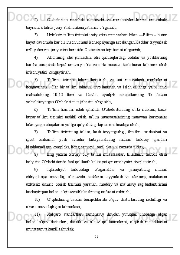 2) O’zbekiston   misolida   o’qituvchi   va   murabbiylar   kunini   umumhalq
bayrami sifatida joriy etish imkoniyatlarini o’rganish; 
3) Uzluksiz ta’lim tizimini joriy etish munosabati bilan ―Bilim – butun
hayot davomida har bir inson uchun  konsepsiyasiga asoslangan Kadrlar tayyorlash‖
milliy dastrini joriy etish borasida O’zbekiston tajribasini o’rganish; 
4) Aholining,   shu   jumladan,   olis   qishloqlardagi   bolalar   va   yoshlarning
barcha bosqichda bepul umumiy o’rta va o’rta maxsus, kasb-hunar ta’limini olish
imkoniyatini kengaytirish; 
5) Ta’lim   tizimini   takomillashtirish   va   uni   moliyalash   manbalarini
kengaytirish...   Har   bir   ta’lim   sohasini   rivojlantirish   va   isloh   qilishga   yalpi   ichki
mahsulotning   10-12   foizi   va   Davlat   byudjeti   xarajatlarining   35   foizini
yo’naltirayotgan O’zbekiston tajribasini o’rganish; 
6) Ta’lim   tizimini   isloh   qilishda   O’zbekistonning   o’rta   maxsus,   kasb-
hunar   ta’limi   tizimini   tashkil   etish,   ta’lim   muassasalarining   muayyan   korxonalar
bilan yaqin aloqalarini yo’lga qo’yishdagi tajribasini hisobga olish; 
7) Ta’lim   tizimining   ta’lim,   kasb   tayyorgarligi,   ilm-fan,   madaniyat   va
sport   barkamol   yosh   avlodni   tarbiyalashning   muhim   tarkibiy   qismlari
hisoblanadigan kompleks, keng qamrovli omil ekanini nazarda tutish; 
8) Eng   yaxshi   xorijiy   oliy   ta’lim   muassasalari   filiallarini   tashkil   etish
bo’yicha O’zbekistonda faol qo’llanib kelinayotgan amaliyotni rivojlantirish; 
9) Iqtisodiyot   tarkibidagi   o’zgarishlar   va   jamiyatning   muhim
ehtiyojlariga   muvofiq,   o’qituvchi   kadrlarni   tayyorlash   va   ularning   malakasini
uzluksiz   oshirib   borish   tizimini   yaratish,   moddiy   va   ma’naviy   rag’batlantirishni
kuchaytirgan holda, o’qituvchilik kasbining nufuzini oshirish; 
10) O’qitishning   barcha   bosqichlarida   o’quv   dasturlarining   izchilligi   va
o’zaro muvofiqligini ta’minlash; 
11) Xalqaro   standartlar,   zamonaviy   ilm-fan   yutuqlari   inobatga   olgan
holda,   o’quv   dasturlari,   darslik   va   o’quv   qo’llanmalarni,   o’qitish   metodikasini
muntazam takomillashtirish; 
51  
  