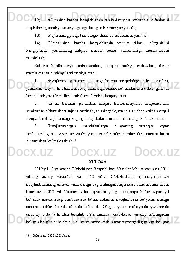 12) ta’limning   barcha   bosqichlarida   tabiiy-ilmiy   va  muhandislik   fanlarini
o’qitishning amaliy xususiyatga ega bo’lgan tizimini joriy etish; 
13) o’qitishning yangi texnologik shakl va uslublarini yaratish; 
14) O’qitishning   barcha   bosqichlarida   xorijiy   tillarni   o’rganishni
kengaytirish,   yoshlarning   xalqaro   mehnat   bozori   sharoitlariga   moslashishini
ta’minlash; 
Xalqaro   konferensiya   ishtirokchilari,   xalqaro   moliya   institutlari,   donor
mamlaktlarga quyidagilarni tavsiya etadi: 
1. Rivojlanayotgan   mamlakatlarga   barcha   bosqichdagi   ta’lim   tizimlari,
jumladan, oliy ta’lim tizimini rivojlantirishga texnik ko’maklashish uchun grantlar
hamda imtiyozli kreditlar ajratish amaliyotini kengaytirish. 
2. Ta’lim   tizimini,   jumladan,   xalqaro   konferensiyalar,   simpoziumlar,
seminarlar o’tkazish va tajriba orttirish, shuningdek, maqolalar chop ettirish orqali
rivojlantirishda jahondagi eng ilg’or tajribalarni ommalashtirishga ko’maklashish. 
3. Rivojlanayotgan   mamlakatlarga   dunyoning   taraqqiy   etgan
davlatlaridagi o’quv yurtlari va ilmiy muassasalar bilan hamkorlik munosabatlarini
o’rganishga ko’maklashish. 40
 
 
 
XULOSA 
2012 yil 19 yanvarda O’zbekiston Respublikasi Vazirlar Mahkamasining 2011
yilning   asosiy   yakunlari   va   2012   yilda   O’zbekistonni   ijtimoiy-iqtisodiy
rivojlantirishning ustuvor vazifalariga bag’ishlangan majlisida Prezidentimiz Islom
Karimov   «2012   yil   Vatanimiz   taraqqiyotini   yangi   bosqichga   ko’taradigan   yil
bo’ladi»   mavzusidagi   ma’ruzasida   ta’lim   sohasini   rivojlantirish   bo’yicha   amalga
oshirgan   ishlar   haqida   alohida   to’xtaldi.   O’tgan   yillar   mobaynida   yurtimizda
umumiy   o’rta   ta’limdan   boshlab   o’rta   maxsus,   kasb-hunar   va   oliy   ta’limgacha
bo’lgan bo’g’inlarda chuqur bilim va puxta kasb-hunar tayyorgarligiga ega bo’lgan
40  ―Xalq so’zi , 2012 yil 22 fevral. ‖
52  
  