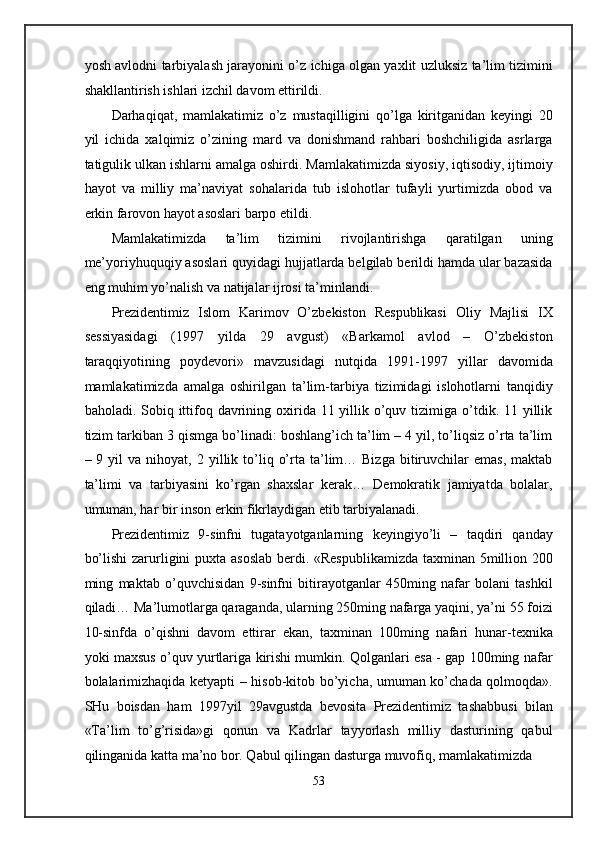 yosh avlodni tarbiyalash jarayonini o’z ichiga olgan yaxlit uzluksiz ta’lim tizimini
shakllantirish ishlari izchil davom ettirildi. 
Darhaqiqat,   mamlakatimiz   o’z   mustaqilligini   qo’lga   kiritganidan   keyingi   20
yil   ichida   xalqimiz   o’zining   mard   va   donishmand   rahbari   boshchiligida   asrlarga
tatigulik ulkan ishlarni amalga oshirdi. Mamlakatimizda siyosiy, iqtisodiy, ijtimoiy
hayot   va   milliy   ma’naviyat   sohalarida   tub   islohotlar   tufayli   yurtimizda   obod   va
erkin farovon hayot asoslari barpo etildi. 
Mamlakatimizda   ta’lim   tizimini   rivojlantirishga   qaratilgan   uning
me’yoriyhuquqiy asoslari quyidagi hujjatlarda belgilab berildi hamda ular bazasida
eng muhim yo’nalish va natijalar ijrosi ta’minlandi.  
Prezidentimiz   Islom   Karimov   O’zbekiston   Respublikasi   Oliy   Majlisi   IX
sessiyasidagi   (1997   yilda   29   avgust)   «Barkamol   avlod   –   O’zbekiston
taraqqiyotining   poydevori»   mavzusidagi   nutqida   1991-1997   yillar   davomida
mamlakatimizda   amalga   oshirilgan   ta’lim-tarbiya   tizimidagi   islohotlarni   tanqidiy
baholadi. Sobiq ittifoq davrining oxirida 11 yillik o’quv tizimiga o’tdik. 11 yillik
tizim tarkiban 3 qismga bo’linadi: boshlang’ich ta’lim – 4 yil, to’liqsiz o’rta ta’lim
–  9  yil   va  nihoyat,  2  yillik  to’liq  o’rta  ta’lim…  Bizga  bitiruvchilar  emas,   maktab
ta’limi   va   tarbiyasini   ko’rgan   shaxslar   kerak…   Demokratik   jamiyatda   bolalar,
umuman, har bir inson erkin fikrlaydigan etib tarbiyalanadi.  
Prezidentimiz   9-sinfni   tugatayotganlarning   keyingiyo’li   –   taqdiri   qanday
bo’lishi  zarurligini puxta asoslab  berdi. «Respublikamizda  taxminan 5million 200
ming   maktab   o’quvchisidan   9-sinfni   bitirayotganlar   450ming   nafar   bolani   tashkil
qiladi… Ma’lumotlarga qaraganda, ularning 250ming nafarga yaqini, ya’ni 55 foizi
10-sinfda   o’qishni   davom   ettirar   ekan,   taxminan   100ming   nafari   hunar-texnika
yoki maxsus o’quv yurtlariga kirishi mumkin. Qolganlari esa - gap 100ming nafar
bolalarimizhaqida ketyapti – hisob-kitob bo’yicha, umuman ko’chada qolmoqda».
SHu   boisdan   ham   1997yil   29avgustda   bevosita   Prezidentimiz   tashabbusi   bilan
«Ta’lim   to’g’risida»gi   qonun   va   Kadrlar   tayyorlash   milliy   dasturining   qabul
qilinganida katta ma’no bor. Qabul qilingan dasturga muvofiq, mamlakatimizda 
53  
  