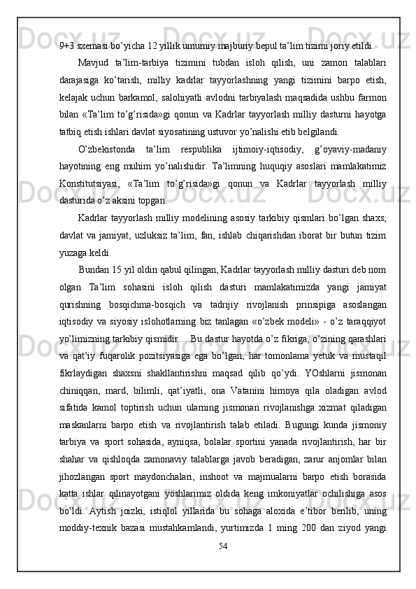 9+3 sxemasi bo’yicha 12 yillik umumiy majburiy bepul ta’lim tizimi joriy etildi. 
Mavjud   ta’lim-tarbiya   tizimini   tubdan   isloh   qilish,   uni   zamon   talablari
darajasiga   ko’tarish,   milliy   kadrlar   tayyorlashning   yangi   tizimini   barpo   etish,
kelajak   uchun   barkamol,   salohiyatli   avlodni   tarbiyalash   maqsadida   ushbu   farmon
bilan   «Ta’lim   to’g’risida»gi   qonun   va   Kadrlar   tayyorlash   milliy   dasturni   hayotga
tatbiq etish ishlari davlat siyosatining ustuvor yo’nalishi etib belgilandi.  
O’zbekistonda   ta’lim   respublika   ijtimoiy-iqtisodiy,   g’oyaviy-madaniy
hayotining   eng   muhim   yo’nalishidir.   Ta’limning   huquqiy   asoslari   mamlakatimiz
Konstitutsiyasi,   «Ta’lim   to’g’risida»gi   qonun   va   Kadrlar   tayyorlash   milliy
dasturida o’z aksini topgan.  
Kadrlar   tayyorlash   milliy   modelining   asosiy   tarkibiy   qismlari   bo’lgan   shaxs,
davlat   va   jamiyat,   uzluksiz   ta’lim,   fan,   ishlab   chiqarishdan   iborat   bir   butun   tizim
yuzaga keldi. 
Bundan 15 yil oldin qabul qilingan, Kadrlar tayyorlash milliy dasturi deb nom
olgan   Ta’lim   sohasini   isloh   qilish   dasturi   mamlakatimizda   yangi   jamiyat
qurishning   bosqichma-bosqich   va   tadrijiy   rivojlanish   prinsipiga   asoslangan
iqtisodiy   va   siyosiy   islohotlarning   biz   tanlagan   «o’zbek   modeli»   -   o’z   taraqqiyot
yo’limizning tarkibiy qismidir… Bu dastur hayotda o’z fikriga, o’zining qarashlari
va   qat’iy   fuqarolik   pozitsiyasiga   ega   bo’lgan,   har   tomonlama   yetuk   va   mustaqil
fikrlaydigan   shaxsni   shakllantirishni   maqsad   qilib   qo’ydi.   YOshlarni   jismonan
chiniqqan,   mard,   bilimli,   qat’iyatli,   ona   Vatanini   himoya   qila   oladigan   avlod
sifatida   kamol   toptirish   uchun   ularning   jismonan   rivojlanishga   xizmat   qiladigan
maskanlarni   barpo   etish   va   rivojlantirish   talab   etiladi.   Bugungi   kunda   jismoniy
tarbiya   va   sport   sohasida,   ayniqsa,   bolalar   sportini   yanada   rivojlantirish,   har   bir
shahar   va   qishloqda   zamonaviy   talablarga   javob   beradigan,   zarur   anjomlar   bilan
jihozlangan   sport   maydonchalari,   inshoot   va   majmualarni   barpo   etish   borasida
katta   ishlar   qilinayotgani   yoshlarimiz   oldida   keng   imkoniyatlar   ochilishiga   asos
bo’ldi.   Aytish   joizki,   istiqlol   yillarida   bu   sohaga   aloxida   e’tibor   berilib,   uning
moddiy-texnik   bazasi   mustahkamlandi,   yurtimizda   1   ming   200   dan   ziyod   yangi
54