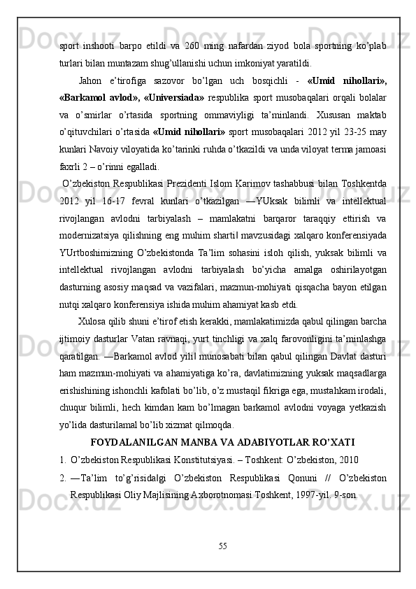 sport   inshooti   barpo   etildi   va   260   ming   nafardan   ziyod   bola   sportning   ko’plab
turlari bilan muntazam shug’ullanishi uchun imkoniyat yaratildi.  
Jahon   e’tirofiga   sazovor   bo’lgan   uch   bosqichli   -   «Umid   nihollari»,
«Barkamol   avlod»,   «Universiada»   respublika   sport   musobaqalari   orqali   bolalar
va   o’smirlar   o’rtasida   sportning   ommaviyligi   ta’minlandi.   Xususan   maktab
o’qituvchilari o’rtasida   «Umid nihollari»   sport musobaqalari 2012 yil 23-25 may
kunlari Navoiy viloyatida ko’tarinki ruhda o’tkazildi va unda viloyat terma jamoasi
faxrli 2 – o’rinni egalladi. 
  O’zbekiston Respublikasi  Prezidenti Islom Karimov tashabbusi  bilan Toshkentda
2012   yil   16-17   fevral   kunlari   o’tkazilgan   ―YUksak   bilimli   va   intellektual
rivojlangan   avlodni   tarbiyalash   –   mamlakatni   barqaror   taraqqiy   ettirish   va
modernizatsiya  qilishning eng muhim  sharti  mavzusidagi  xalqaro konferensiyada‖
YUrtboshimizning   O’zbekistonda   Ta’lim   sohasini   isloh   qilish,   yuksak   bilimli   va
intellektual   rivojlangan   avlodni   tarbiyalash   bo’yicha   amalga   oshirilayotgan
dasturning asosiy maqsad va vazifalari, mazmun-mohiyati qisqacha bayon etilgan
nutqi xalqaro konferensiya ishida muhim ahamiyat kasb etdi. 
Xulosa qilib shuni e’tirof etish kerakki, mamlakatimizda qabul qilingan barcha
ijtimoiy  dasturlar  Vatan  ravnaqi, yurt  tinchligi   va xalq  farovonligini  ta’minlashga
qaratilgan. ―Barkamol avlod yili  munosabati bilan qabul qilingan Davlat dasturi	
‖
ham mazmun-mohiyati va ahamiyatiga ko’ra, davlatimizning yuksak maqsadlarga
erishishining ishonchli kafolati bo’lib, o’z mustaqil fikriga ega, mustahkam irodali,
chuqur   bilimli,   hech   kimdan   kam   bo’lmagan   barkamol   avlodni   voyaga   yetkazish
yo’lida dasturilamal bo’lib xizmat qilmoqda. 
FOYDALANILGAN MANBA VA ADABIYOTLAR RO’XATI 
1. O’zbekiston Respublikasi Konstitutsiyasi. – Toshkent: O’zbekiston, 2010 
2. ―Ta’lim   to’g’risida gi   O’zbekiston   Respublikasi   Qonuni   //   O’zbekiston	
‖
Respublikasi Oliy Majlisining Axborotnomasi.Toshkent, 1997-yil.  9-son. 
55