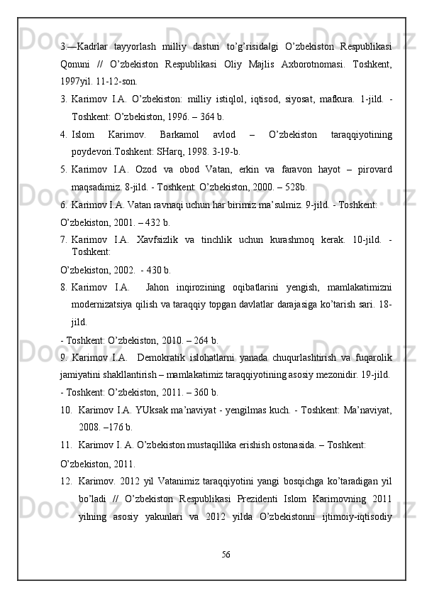 3.―Kadrlar   tayyorlash   milliy   dasturi   to’g’risida gi   O’zbekiston   Respublikasi‖
Qonuni   //   O’zbekiston   Respublikasi   Oliy   Majlis   Axborotnomasi.   Toshkent,
1997yil. 11-12-son. 
3. Karimov   I.A.   O’zbekiston:   milliy   istiqlol,   iqtisod,   siyosat,   mafkura.   1-jild.   -
Toshkent: O’zbekiston, 1996. – 364 b. 
4. Islom   Karimov.   Barkamol   avlod   –   O’zbekiston   taraqqiyotining
poydevori.Toshkent: SHarq, 1998.  3-19-b.  
5. Karimov   I.A.   Ozod   va   obod   Vatan,   erkin   va   faravon   hayot   –   pirovard
maqsadimiz.  8-jild. - Toshkent: O’zbekiston, 2000. – 528b. 
6. Karimov I.A. Vatan ravnaqi uchun har birimiz ma’sulmiz.  9-jild. - Toshkent: 
O’zbekiston, 2001. – 432 b. 
7. Karimov   I.A.   Xavfsizlik   va   tinchlik   uchun   kurashmoq   kerak.   10-jild.   -
Toshkent: 
O’zbekiston, 2002.  - 430 b. 
8. Karimov   I.A.     Jahon   inqirozining   oqibatlarini   yengish,   mamlakatimizni
modernizatsiya qilish va taraqqiy topgan davlatlar darajasiga ko’tarish sari. 18-
jild. 
- Toshkent: O’zbekiston, 2010. – 264 b. 
9.   Karimov   I.A.     Demokratik   islohatlarni   yanada   chuqurlashtirish   va   fuqarolik
jamiyatini shakllantirish – mamlakatimiz taraqqiyotining asosiy mezonidir. 19-jild.
- Toshkent: O’zbekiston, 2011. – 360 b. 
10. Karimov I.A. YUksak ma’naviyat - yengilmas kuch. - Toshkent: Ma’naviyat,
2008. –176 b. 
11. Karimov I. A. O’zbekiston mustaqillika erishish ostonasida. – Toshkent: 
O’zbekiston, 2011. 
12. Karimov.   2012   yil   Vatanimiz   taraqqiyotini   yangi   bosqichga   ko’taradigan   yil
bo’ladi   //   O’zbekiston   Respublikasi   Prezidenti   Islom   Karimovning   2011
yilning   asosiy   yakunlari   va   2012   yilda   O’zbekistonni   ijtimoiy-iqtisodiy
56  
  