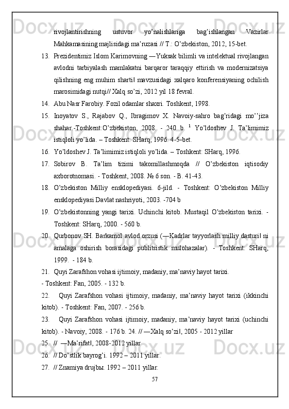 rivojlantirishning   ustuvor   yo’nalishlariga   bag’ishlangan   Vazirlar
Mahkamasining majlisidagi ma’ruzasi // T.: O’zbekiston, 2012, 15-bet. 
13. Prezidentimiz Islom Karimovning ―Yuksak bilimli va intelektual rivojlangan
avlodni   tarbiyalash   mamlakatni   barqaror   taraqqiy   ettirish   va   modernizatsiya
qilishning   eng   muhim   sharti   mavzusidagi   xalqaro   konferensiyaning   ochilish‖
marosimidagi nutqi// Xalq so’zi, 2012 yil 18 fevral. 
14. Abu Nasr Farobiy. Fozil odamlar shaxri.  Toshkent, 1998. 
15. Inoyatov   S.,   Rajabov   Q.,   Ibragimov   X.   Navoiy-sahro   bag’ridagi   mo’’jiza
shahar.-Toshkent:O’zbekiston,   2008.   -   240   b.   1
  Yo’ldoshev   J.   Ta’limimiz
istiqloli yo’lida. – Toshkent: SHarq, 1996. 4-5-bet. 
16. Yo’ldoshev J. Ta’limimiz istiqloli yo’lida. – Toshkent: SHarq, 1996. 
17. Sobirov   B.   Ta’lim   tizimi   takomillashmoqda   //   O’zbekiston   iqtisodiy
axborotnomasi. - Toshkent, 2008. № 6 son. - B. 41-43.  
18. O’zbekiston   Milliy   ensklopediyasi.   6-jild.   -   Toshkent:   O’zbekiston   Milliy
ensklopediyasi Davlat nashriyoti, 2003. -704 b 
19. O’zbekistonning   yangi   tarixi.   Uchinchi   kitob.   Mustaqil   O’zbekiston   tarixi.   -
Toshkent: SHarq, 2000. - 560 b. 
20. Qurbonov SH. Barkamol avlod orzusi (―Kadrlar tayyorlash milliy dasturi  ni	
‖
amalaga   oshirish   borasidagi   publitsistik   mulohazalar).   -   Toshkent:   SHarq,
1999.   - 184 b. 
21. Quyi Zarafshon vohasi ijtimoiy, madaniy, ma’naviy hayot tarixi. 
- Toshkent: Fan, 2005. - 132 b. 
22. Quyi   Zarafshon   vohasi   ijtimoiy,   madaniy,   ma’naviy   hayot   tarixi   (ikkinchi
kitob). - Toshkent: Fan, 2007. - 256 b. 
23. Quyi   Zarafshon   vohasi   ijtimoiy,   madaniy,   ma’naviy   hayot   tarixi   (uchinchi
kitob). - Navoiy, 2008. - 176 b. 24. // ―Xalq so’zi , 2005 - 2012 yillar 	
‖
25. //  ―Ma’rifat , 2008-2012 yillar 	
‖
26. // Do’stlik bayrog’i. 1992 – 2011 yillar.  
27. // Znamiya drujbы. 1992 – 2011 yillar. 
57