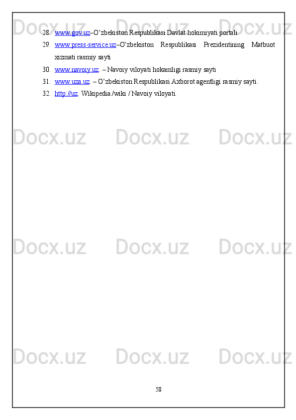 28. www.gov.uz    – O’zbekiston Respublikasi Davlat hokimiyati portali 
29. www    .   press    -   service    .   uz    – O’zbekiston   Respublikasi   Prezidentining   Matbuot
xizmati rasmiy sayti 
30. www    .   navoiy    .   uz    .  – Navoiy viloyati hokamligi rasmiy sayti  
31. www    .   uza    .   uz    .  – O’zbekiston Respublikasi Axborot agentligi rasmiy sayti. 
32. http:    //    uz    .  Wikipedia./wiki / Navoiy viloyati. 
 
 
 
 
 
 
 
 
 
 
 
 
 
 
 
 
 
 
 
 
 
 
58