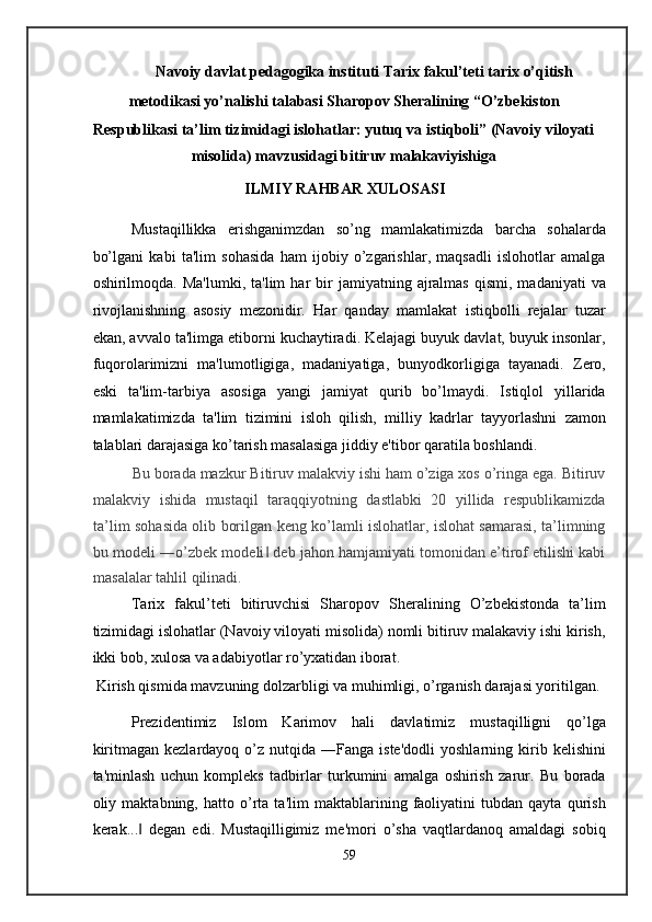 Navoiy davlat pedagogika instituti Tarix fakul’teti tarix o’qitish 
metodikasi yo’nalishi talabasi Sharopov Sheralining “O’zbekiston 
Respublikasi ta’lim tizimidagi islohatlar: yutuq va istiqboli” (Navoiy viloyati 
misolida) mavzusidagi bitiruv malakaviyishiga 
ILMIY RAHBAR XULOSASI 
Mustaqillikka   erishganimzdan   so’ng   mamlakatimizda   barcha   sohalarda
bo’lgani   kabi   ta'lim   sohasida   ham   ijobiy   o’zgarishlar,   maqsadli   islohotlar   amalga
oshirilmoqda.  Ma'lumki,  ta'lim  har  bir   jamiyatning  ajralmas   qismi,  madaniyati  va
rivojlanishning   asosiy   mezonidir.   Har   qanday   mamlakat   istiqbolli   rejalar   tuzar
ekan, avvalo ta'limga etiborni kuchaytiradi. Kelajagi buyuk davlat, buyuk insonlar,
fuqorolarimizni   ma'lumotligiga,   madaniyatiga,   bunyodkorligiga   tayanadi.   Zero,
eski   ta'lim-tarbiya   asosiga   yangi   jamiyat   qurib   bo’lmaydi.   Istiqlol   yillarida
mamlakatimizda   ta'lim   tizimini   isloh   qilish,   milliy   kadrlar   tayyorlashni   zamon
talablari darajasiga ko’tarish masalasiga jiddiy e'tibor qaratila boshlandi. 
Bu borada mazkur Bitiruv malakviy ishi ham o’ziga xos o’ringa ega. Bitiruv
malakviy   ishida   mustaqil   taraqqiyotning   dastlabki   20   yillida   respublikamizda
ta’lim sohasida olib borilgan keng ko’lamli islohatlar, islohat samarasi, ta’limning
bu modeli ―o’zbek modeli  deb jahon hamjamiyati tomonidan e’tirof etilishi kabi‖
masalalar tahlil qilinadi.  
Tarix   fakul’teti   bitiruvchisi   Sharopov   Sheralining   O’zbekistonda   ta’lim
tizimidagi islohatlar (Navoiy viloyati misolida) nomli bitiruv malakaviy ishi kirish,
ikki bob, xulosa va adabiyotlar ro’yxatidan iborat. 
 Kirish qismida mavzuning dolzarbligi va muhimligi, o’rganish darajasi yoritilgan. 
Prezidentimiz   Islom   Karimov   hali   davlatimiz   mustaqilligni   qo’lga
kiritmagan  kezlardayoq   o’z  nutqida  ―Fanga  iste'dodli  yoshlarning  kirib  kelishini
ta'minlash   uchun   kompleks   tadbirlar   turkumini   amalga   oshirish   zarur.   Bu   borada
oliy   maktabning,   hatto   o’rta   ta'lim   maktablarining   faoliyatini   tubdan   qayta   qurish
kerak...   degan   edi.   Mustaqilligimiz   me'mori   o’sha   vaqtlardanoq   amaldagi   sobiq	
‖
59  
  