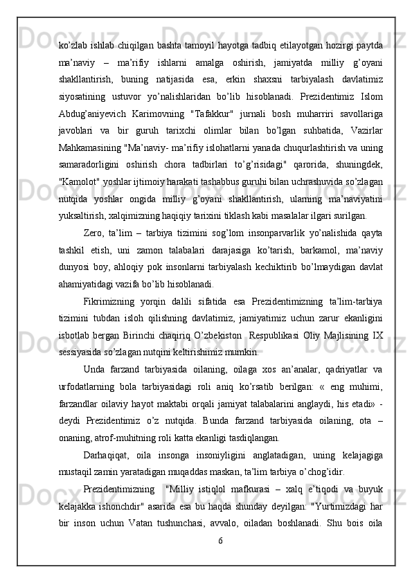 ko’zlab  ishlab chiqilgan bashta  tamoyil  hayotga tadbiq etilayotgan hozirgi  paytda
ma’naviy   –   ma’rifiy   ishlarni   amalga   oshirish,   jamiyatda   milliy   g’oyani
shakllantirish,   buning   natijasida   esa,   erkin   shaxsni   tarbiyalash   davlatimiz
siyosatining   ustuvor   yo’nalishlaridan   bo’lib   hisoblanadi.   Prezidentimiz   Islom
Abdug’aniyevich   Karimovning   "Tafakkur"   jurnali   bosh   muharriri   savollariga
javoblari   va   bir   guruh   tarixchi   olimlar   bilan   bo’lgan   suhbatida,   Vazirlar
Mahkamasining "Ma’naviy- ma’rifiy islohatlarni yanada chuqurlashtirish va uning
samaradorligini   oshirish   chora   tadbirlari   to’g’risidagi"   qarorida,   shuningdek,
"Kamolot" yoshlar ijtimoiy harakati tashabbus guruhi bilan uchrashuvida so’zlagan
nutqida   yoshlar   ongida   milliy   g’oyani   shakllantirish,   ularning   ma’naviyatini
yuksaltirish, xalqimizning haqiqiy tarixini tiklash kabi masalalar ilgari surilgan. 
Zero,   ta’lim   –   tarbiya   tizimini   sog’lom   insonparvarlik   yo’nalishida   qayta
tashkil   etish,   uni   zamon   talabalari   darajasiga   ko’tarish,   barkamol,   ma’naviy
dunyosi   boy,   ahloqiy   pok   insonlarni   tarbiyalash   kechiktirib   bo’lmaydigan   davlat
ahamiyatidagi vazifa bo’lib hisoblanadi. 
Fikrimizning   yorqin   dalili   sifatida   esa   Prezidentimizning   ta’lim-tarbiya
tizimini   tubdan   isloh   qilishning   davlatimiz,   jamiyatimiz   uchun   zarur   ekanligini
isbotlab   bergan   Birinchi   chaqiriq   O’zbekiston     Respublikasi   Oliy   Majlisining   IX
sessiyasida so’zlagan nutqini keltirishimiz mumkin.  
Unda   farzand   tarbiyasida   oilaning,   oilaga   xos   an’analar,   qadriyatlar   va
urfodatlarning   bola   tarbiyasidagi   roli   aniq   ko’rsatib   berilgan:   «   eng   muhimi,
farzandlar   oilaviy   hayot   maktabi   orqali   jamiyat   talabalarini   anglaydi,   his   etadi»   -
deydi   Prezidentimiz   o’z   nutqida.   Bunda   farzand   tarbiyasida   oilaning,   ota   –
onaning, atrof-muhitning roli katta ekanligi tasdiqlangan. 
Darhaqiqat,   oila   insonga   insoniyligini   anglatadigan,   uning   kelajagiga
mustaqil zamin yaratadigan muqaddas maskan, ta’lim tarbiya o’chog’idir. 
Prezidentimizning     "Milliy   istiqlol   mafkurasi   –   xalq   e’tiqodi   va   buyuk
kelajakka   ishonchdir"   asarida   esa   bu   haqda   shunday   deyilgan:   "Yurtimizdagi   har
bir   inson   uchun   Vatan   tushunchasi,   avvalo,   oiladan   boshlanadi.   Shu   bois   oila
6  
  